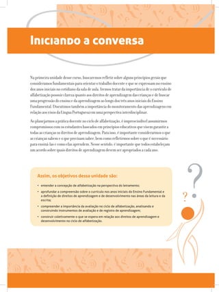 Iniciando a conversa
Naprimeiraunidadedessecurso,buscaremosrefletirsobrealgunsprincípiosgeraisque
consideramosfundamentaisparaorientarotrabalhodocenteequeseexpressamnoensino
dosanosiniciaisnocotidianodasaladeaula.Iremostratardaimportânciadeocurrículode
alfabetizaçãopossuirclarezaquantoaosdireitosdeaprendizagemdascriançasedebuscar
umaprogressãodoensinoedaaprendizagemaolongodostrêsanosiniciaisdoEnsino
Fundamental.Discutimostambémaimportânciadomonitoramentodasaprendizagensem
relaçãoaoseixosdaLínguaPortuguesaemumaperspectivainterdisciplinar.
Aoplanejarmosapráticadocentenociclodealfabetização,éimprescindívelassumirmos
compromissoscomosestudantesbaseadosemprincípioseducativosquevisemgarantira
todasascriançasosdireitosdeaprendizagem.Paraisso,éimportanteconsiderarmosoque
ascriançassabemeoqueprecisamsaber,bemcomorefletirmossobreoqueénecessário
paraensiná-lasecomoelasaprendem.Nessesentido,éimportantequetodosestabeleçam
umacordosobrequaisdireitosdeaprendizagemdevemserapropriadosacadaano.
•	 entender a concepção de alfabetização na perspectiva do letramento;
•	 aprofundar a compreensão sobre o currículo nos anos iniciais do Ensino Fundamental e
a definição de direitos de aprendizagem e de desenvolvimento nas áreas da leitura e da
escrita;
•	 compreender a importância da avaliação no ciclo de alfabetização, analisando e
construindo instrumentos de avaliação e de registro de aprendizagem;
•	 construir coletivamente o que se espera em relação aos direitos de aprendizagem e
desenvolvimento no ciclo de alfabetização.
Assim, os objetivos dessa unidade são:
 