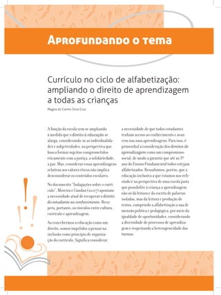 Aprofundando o tema
A função da escola vem se ampliando
à medida que o direito à educação se
alarga, considerando-se as individualida-
des e subjetividades, na perspectiva que
busca formar sujeitos comprometidos
eticamente com a justiça, a solidariedade,
a paz. Mas, considerar essas aprendizagens
relativas aos valores éticos não implica
desconsiderar os conteúdos escolares.
No documento “Indagações sobre o currí-
culo”, Moreira e Candau (2007) apontam
a necessidade atual de recuperar o direito
do estudante ao conhecimento. Recu-
pera, portanto, os vínculos entre cultura,
currículo e aprendizagem.
Ao concebermos a educação como um
direito, somos impelidos a pensar na
inclusão como princípio de organiza-
ção do currículo. Significa considerar
a necessidade de que todos estudantes
tenham acesso ao conhecimento e avan-
cem nas suas aprendizagens. Para isso, é
primordial a consideração dos direitos de
aprendizagem como um compromisso
social, de modo a garantir que até ao 3º
ano do Ensino Fundamental todos estejam
alfabetizados. Ressaltamos, porém, que a
educação inclusiva a que estamos nos refe-
rindo é na perspectiva de uma escola justa
que possibilite à criança a aprendizagem
não só da leitura e da escrita de palavras
isoladas, mas da leitura e produção de
textos, cumprindo a alfabetização a sua di-
mensão política e pedagógica, por meio da
igualdade de oportunidades, considerando
a diversidade de processos de aprendiza-
gem e respeitando a heterogeneidade das
turmas.
Currículo no ciclo de alfabetização:
ampliando o direito de aprendizagem
a todas as crianças
Magna do Carmo Silva Cruz
 