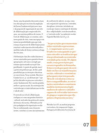unidade 01 07
Assim, uma das grandes discussões atuais
em educação gira em torno da ampliação
do Ensino Fundamental para nove anos
e da proposta de organização de um ciclo
de alfabetização que compreenda três
anos, nos sistemas públicos de ensino. O
Ciclo de Alfabetização se constitui, sob o
nosso ponto de vista, como um espaço com
inúmeras possibilidades para que toda
criança em processo de alfabetização possa
construir conhecimentos diversificados e
multifacetados de forma contínua ao longo
dos três anos.
A delimitação clara dos conhecimentos a
serem construídos para a garantia dessas
apropriações, tal como o exemplo que
estamos apresentando na seção Com-
partilhando, é o ponto de partida, mas é
a prática do professor que, de fato, pode
possibilitar que as intenções educativas
se concretizem. Nesse sentido, Moreira e
Candau (2007, p. 19) afirmam que “o pa-
pel do educador no processo curricular é,
assim, fundamental. Ele é um dos grandes
artífices, queira ou não, da construção dos
currículos que se materializam nas escolas
e sala de aula”.
O currículo no ciclo de alfabetização
configura-se como um produto histórico-
-cultural, norteador das práticas de ensino
da leitura e da escrita, refletindo as rela-
ções pedagógicas da organização escolar.
Não se conformando como elemento
neutro, constitui-se como um instrumento
de confronto de saberes, ou seja, como
um conjunto de experiências, conteúdos,
disciplinas, vivências e atividades na
escola que visam à construção de identida-
des e subjetividades, sem desconsiderar
o “currículo oculto” no ambiente escolar.
Segundo Marinho (2008, p. 2),
“As prescrições governamentais
sobre currículo representam,
[...], importante acervo a ser
levado em conta quando se pro-
cura entender as tendências que
têm predominado no conteúdo
veiculado pela escola. De algum
modo, essas prescrições pro-
curam responder às demandas
feitas à escola por parte da socie-
dade em face às transformações
sociais, culturais e econômicas
pelas quais estas tem passado.
Além de veicularem certos va-
lores compartilhados, as orien-
tações curriculares constituem
também instrumentos legiti-
madores de saberes e atitudes
capazes de referendar interesses
de grupos e segmentos que dis-
putam a hegemonia na área.”
Marinho (2008), ao analisar propostas
curriculares do componente Língua
Portuguesa de diferentes Secretarias de
 