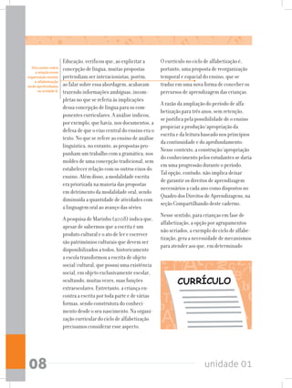 unidade 0108
Educação, verificou que, ao explicitar a
concepção de língua, muitas propostas
pretendiam ser interacionistas, porém,
ao falar sobre essa abordagem, acabavam
trazendo informações ambíguas, incom-
pletas no que se referia às implicações
dessa concepção de língua para os com-
ponentes curriculares. A análise indicou,
por exemplo, que havia, nos documentos, a
defesa de que o eixo central do ensino era o
texto. No que se refere ao ensino de análise
linguística, no entanto, as propostas pro-
punham um trabalho com a gramática, nos
moldes de uma concepção tradicional, sem
estabelecer relação com os outros eixos do
ensino. Além disso, a modalidade escrita
era priorizada na maioria das propostas
em detrimento da modalidade oral, sendo
diminuída a quantidade de atividades com
a linguagem oral ao avanço das séries.
A pesquisa de Marinho (2008) indica que,
apesar de sabermos que a escrita é um
produto cultural e o ato de ler e escrever
são patrimônios culturais que devem ser
disponibilizados a todos, historicamente
a escola transformou a escrita de objeto
social/cultural, que possui uma existência
social, em objeto exclusivamente escolar,
ocultando, muitas vezes, suas funções
extraescolares. Entretanto, a criança en-
contra a escrita por toda parte e de várias
formas, sendo construtora do conheci-
mento desde o seu nascimento. Na organi-
zação curricular do ciclo de alfabetização
precisamos considerar esse aspecto.
O currículo no ciclo de alfabetização é,
portanto, uma proposta de reorganização
temporal e espacial do ensino, que se
traduz em uma nova forma de conceber os
percursos de aprendizagem das crianças.
A razão da ampliação do período de alfa-
betização para três anos, sem retenção,
se justifica pela possibilidade de o ensino
propiciar a produção/apropriação da
escrita e da leitura baseado nos princípios
da continuidade e do aprofundamento.
Nesse contexto, a construção/apropriação
do conhecimento pelos estudantes se daria
em uma progressão durante o período.
Tal opção, contudo, não implica deixar
de garantir os direitos de aprendizagem
necessários a cada ano como dispostos no
Quadro dos Direitos de Aprendizagens, na
seção Compartilhando deste caderno.
Nesse sentido, para crianças em fase de
alfabetização, a opção por agrupamentos
não seriados, a exemplo do ciclo de alfabe-
tização, gera a necessidade de mecanismos
para atender aos que, em determinado
CURRÍCULO
Discussões sobre
a relação entre
organização escolar
e alfabetização
serão aprofundadas
na unidade 8.  
 