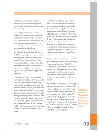 unidade 01 09
momento, não estejam evidenciando
domínio dos conhecimentos esperados,
sem, contudo, interromper as trajetórias
de escolarização.
Um dos objetivos centrais do ciclo de
alfabetização, portanto, seria possibilitar
a garantia do direito à leitura e à escrita,
até o 3º ano do Ensino Fundamental. Mas,
como garantir tais aprendizagens e, ao
mesmo tempo, reconhecer as diferenças
sociais, culturais, individuais?
Ao elaborar a proposta curricular do ciclo
de alfabetização, é preciso tomar decisões
básicas que envolvem questões relacio-
nadas a “o que”, “para que” e ao “como”
ensinar articuladas ao “para quem”. Tais
questões estão atreladas ao conteúdo, às
experiências, aos planos de ensino, aos
objetivos, aos procedimentos e processos
avaliativos.
De acordo com Veiga (2006), essas deci-
sões estão relacionadas à (i) relevância do
conteúdo (devemos saber que ele não é
neutro, e sim marcado pelo interesse das
diferentes classes sociais); (ii) intenciona-
lidade (é necessário definir a intencionali-
dade para alcançar a finalidade em função
dos objetivos); (iii) tipo de conteúdo, pois
esse deve ser significativo e crítico (é pre-
ciso privilegiar a qualidade desses conteú-
dos, e não a quantidade de informações, e
ainda, a seleção desse conteúdo deve estar
relacionada com a realidade social dos
alunos).
Levando em consideração que um dos
focos centrais do ciclo de alfabetização é
promover a apropriação e consolidação
da leitura e da escrita pelas crianças ao
longo de três anos do Ensino Fundamen-
tal, perguntamo-nos: Como se deve dar a
organização dos tempos de aprendizagens
dessas crianças na relação com as diver-
sas áreas de conhecimentos? Será que
devemos focar nessas turmas o ensino e a
aprendizagem em todas as áreas de conhe-
cimentos ou priorizar os conhecimentos
relacionados diretamente com a alfabeti-
zação?
Na perspectiva da organização curricular
que propomos, a escola precisa preparar-
-se para ampliar as possibilidades dos
estudantes de terem acesso a diferentes
saberes. Os conhecimentos construídos
e circulantes nos diferentes espaços
sociais constituem-se como direito de
todos à formação e ao desenvolvimento
humano.
As Diretrizes Curriculares Nacionais para
o Ensino Fundamental (DCN) (BRASIL,
1998) propõem que é necessário “legi-
timar a unidade e a qualidade da ação
pedagógica na diversidade nacional”
(Art. 3º inciso IV, p. 48). As DCN orien-
tam para que as propostas curriculares
contemplem várias áreas do conhecimen-
to: Ciências Humanas, Ciências Naturais
e Matemática e Linguagens, de forma
articulada e interdisciplinar.
A Resolução nº 7,
de 14 de dezem-
bro de 2010, do
Conselho Nacional
de Educação, que
fixa Diretrizes
Curriculares Nacio-
nais para o Ensino
Fundamental de 9
anos, pode ser lida
no caderno do ano
1, Unidade 8.
 