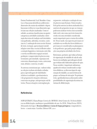 unidade 0214
EnsinoFundamental,Leal,BrandãoeLima
(2011)buscaramidentificarasdiferentes
dimensõesdoensinodaoralidadeedepois
buscaramverificarseessasdimensõesapa-
reciamnascoleçõesanalisadas.Comore-
sultado,asautorasclassificaramemquatro
categoriasasatividadesanalisadas:valori-
zaçãodostextosdetradiçãooral(atividades
comparlendas,adivinhas,recontos,canto-
riasetc.);oralizaçãodotextoescrito(leitura
detexto,recitação,apresentaçãoteatral);
relaçõesentrefalaeescrita(reflexõessobre
avariaçãolinguísticaeinterseçãoentrefala
eescritaemdiferentesespaçossociais);
produçãoecompreensãodegênerosorais
(seminário,júrisimulado,exposiçãooral,
entrevista,dramatização,teatro,entrevistas
orais,debates,conversa,recado).
As autoras constataram que, embora todas
as coleções tenham atividades voltadas
para a aprendizagem de habilidades
relativas à oralidade, a predominância
é de propostas de situações informais:
conversas em grupo, interpretação oral de
textos. Poucas situações contemplam pla-
nejamento, realização e avaliação de uso
de gêneros mais formais. Outra ressalva
feita pelas autoras às obras analisadas foi a
ausência de propostas em que as crianças
pudessem analisar textos orais na modali-
dade oral e não como um texto transcrito,
sendo esta uma atividade considerada
muito importante para o ensino da oralida-
de. Desse modo, tais aspectos precisam ser
avaliados na escolha dos livros didáticos e
precisam ser considerados no planejamen-
to do professor, que pode propor adapta-
ções nas próprias atividades dos livros.
Reiteramos,portanto,quetodasasformas
deorganizaçãodotrabalhodesaladeaula
favorecemmúltiplasaprendizagensdesde
quetenhamsidoelaboradosplanosdeação.
Nessesentido,éimportanteadotarmos
quadrosderotinasconsiderandoosobje-
tivosdidáticos,osdiversostiposdeorga-
nizaçãodotrabalho,ascaracterísticasdo
grupoeasformasdeinteração.Nopróximo
texto,aprofundaremosasdiscussõessobre
possibilidadesdeorganizaçãodarotinaem
turmasdealfabetização.
Referências
ALBUQUERQUE, Eliana Borges Correia de; MORAIS, Artur Gomes de. Os livros didáti-
cos na alfabetização: mudanças e possibilidades de uso. In: LEAL, Telma Ferraz; SILVA,
Alexsandro da (orgs.). Recursosdidáticoseensinodelínguaportuguesa:computadores,
livros – e muito mais. Curitiba: Editora CRV, 2011.
 