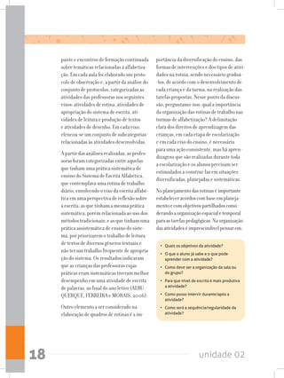 unidade 0218
pante e encontros de formação continuada
sobre temáticas relacionadas à alfabetiza-
ção. Em cada aula foi elaborado um proto-
colo de observação e, a partir da análise do
conjunto de protocolos, categorizadas as
atividades das professoras nos seguintes
eixos: atividades de rotina, atividades de
apropriação do sistema de escrita, ati-
vidades de leitura e produção de textos
e atividades de desenho. Em cada eixo,
elencou-se um conjunto de subcategorias
relacionadas às atividades desenvolvidas.
A partir das análises realizadas, as profes-
soras foram categorizadas entre aquelas
que tinham uma prática sistemática de
ensino do Sistema de Escrita Alfabética,
que contemplava uma rotina de trabalho
diário, envolvendo o eixo da escrita alfabé-
tica em uma perspectiva de reflexão sobre
a escrita; as que tinham a mesma prática
sistemática, porém relacionada ao uso dos
métodos tradicionais; e as que tinham uma
prática assistemática de ensino do siste-
ma, por priorizarem o trabalho de leitura
de textos de diversos gêneros textuais e
não ter um trabalho frequente de apropria-
ção do sistema. Os resultados indicaram
que as crianças das professoras cujas
práticas eram sistemáticas tiveram melhor
desempenho em uma atividade de escrita
de palavras, ao final do ano letivo (ALBU-
QUERQUE, FERREIRA e MORAIS, 2006).
Outro elemento a ser considerado na
elaboração de quadros de rotinas é a im-
portância da diversificação do ensino, das
formas de intervenções e dos tipos de ativi-
dades na rotina, sendo necessário graduá-
-los, de acordo com o desenvolvimento de
cada criança e da turma, na realização das
tarefas propostas. Nesse ponto da discus-
são, perguntamo-nos: qual a importância
da organização das rotinas de trabalho nas
turmas de alfabetização? A delimitação
clara dos direitos de aprendizagem das
crianças, em cada etapa de escolarização
e em cada eixo do ensino, é necessária
para uma ação consistente, mas há apren-
dizagens que são realizadas durante toda
a escolarização e os alunos precisam ser
estimulados a construí-las em situações
diversificadas, planejadas e sistemáticas.
Noplanejamentodasrotinaséimportante
estabeleceracordoscombaseemplaneja-
mentoecomobjetivospartilhadosconsi-
derandoaorganizaçãoespacialetemporal
paraastarefaspedagógicas.Naorganização
dasatividadeséimprescindívelpensarem:
•	 Quais os objetivos da atividade?
•	 O que o aluno já sabe e o que pode
aprender com a atividade?
•	 Como deve ser a organização da sala ou
do grupo?
•	 Para que nível de escrita é mais produtiva
a atividade?
•	 Como posso intervir durante/após a
atividade?
•	 Como será a sequência/regularidade da
atividade?
 