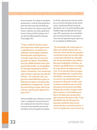 unidade 0222
tes do dia; exploração da rotina de ativida-
des a serem desenvolvidas na sala, dentre
outras. A professora Sheila Cristina da
Silva Barros, do 2º ano da Escola Municipal
Ubaldino Figueirôa (Jaboatão dos Guara-
rapes-PE), aponta quais são as atividades
que vem desenvolvendo em sua turma e
como elas são importantes para o processo
de consolidação da alfabetização:
“As atividades de rotina que re-
alizo em minha turma são: es-
crita da rotina do dia no quadro,
escrita do nome da escola e data
e marcação da data no calendá-
rio. Essas atividades são utiliza-
das para trabalhar a leitura, as
relações grafofônicas e a criação
de repertório de palavras está-
veis. A escrita da rotina no qua-
dro normalmente é a primeira
atividade, na maioria das vezes,
eu escrevo os momentos que
iremos ter durante a aula, mas
os alunos também são convida-
dos para serem meus escribas.
Depois da escrita, sempre uma
das crianças é convidada para
fazer a leitura dos momentos
que teremos durante o dia. Uma
atividade não tão frequente,
mas que também faço nesse
momento de escrita da rotina, é
escrever palavras com a troca ou
betizar letrando. Em relação às atividades
permanentes, a roda de leitura pode fazer
parte da rotina como uma atividade que
busca incentivar nas crianças o prazer pela
leitura, conforme nos relata a professora
Ivanise Cristina da Silva Calazans, do 2º
ano da Escola Municipal Nova Santana
(Camaragibe-PE):
“Vejo a roda de leitura como
um momento muito prazeroso
e significativo, na qual os es-
tudantes antecipam a leitura
formulando suas hipóteses,
criando expectativa com tem-
pestade de ideias. Possibilita
aos não alfabetizados uma inte-
gração deixando-os mergulhar
no mundo imaginário da lite-
ratura. Portanto, esse momento
não acontece apenas na roda de
leitura. No canto da sala, im-
proviso uma biblioteca para se
deleitarem após o término das
atividades corriqueiras. Costu-
mo incentivar os que não leem
a levar e pedir para alguém ler
para eles.”
Outras atividades que realizamos na rotina
e que se configuram como permanentes
são a exploração dos nomes das crianças
no momento da chamada; marcação do
calendário; leitura do quadro dos ajudan-
 