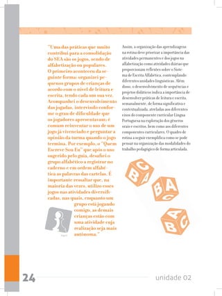 unidade 0224
“Uma das práticas que muito
contribui para a consolidação
do SEA são os jogos, sendo de
alfabetização ou populares.
O primeiro aconteceu da se-
guinte forma: organizei pe-
quenos grupos de crianças de
acordo com o nível de leitura e
escrita, tendo cada um sua vez.
Acompanhei o desenvolvimento
das jogadas, intervindo confor-
me o grau de dificuldade que
os jogadores apresentavam; é
comum reinventar o uso de um
jogo já vivenciado e perguntar a
opinião da turma quando o jogo
termina. Por exemplo, o “Quem
Escreve Sou Eu” que após o uso
sugerido pelo guia, desafiei o
grupo alfabético a registrar no
caderno e em ordem alfabé-
tica as palavras das cartelas. É
importante ressaltar que, na
maioria das vezes, utilizo esses
jogos nas atividades diversifi-
cadas, nas quais, enquanto um
grupo está jogando
comigo, as demais
crianças estão com
uma atividade cuja
realização seja mais
autônoma.”
Assim, a organização das aprendizagens
na rotina deve priorizar a importância das
atividades permanentes e dos jogos na
alfabetização como atividades diárias que
proporcionam reflexões sobre o Siste-
ma de Escrita Alfabética, contemplando
diferentes unidades linguísticas. Além
disso, o desenvolvimento de sequências e
projetos didáticos indica a importância de
desenvolver práticas de leitura e escrita,
semanalmente, de forma significativa e
contextualizada, atreladas aos diferentes
eixos do componente curricular Língua
Portuguesa na exploração dos gêneros
orais e escritos, bem como aos diferentes
componentes curriculares. O quadro de
rotina a seguir exemplifica como se pode
pensar na organização das modalidades do
trabalho pedagógico de forma articulada.
Jogos
 