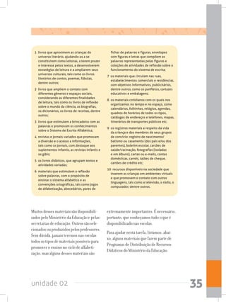 unidade 02 35
1  livros que aproximem as crianças do
universo literário, ajudando-as a se
constituírem como leitoras, a terem prazer
e interesse pelos textos, a desenvolverem
estratégias de leitura e a ampliarem seus
universos culturais, tais como os livros
literários de contos, poemas, fábulas,
dentre outros;
2  livros que ampliem o contato com
diferentes gêneros e espaços sociais,
considerando as diferentes finalidades
de leitura, tais como os livros de reflexão
sobre o mundo da ciência, as biografias,
os dicionários, os livros de receitas, dentre
outros;
3  livros que estimulem a brincadeira com as
palavras e promovam os conhecimentos
sobre o Sistema de Escrita Alfabética;
4  revistas e jornais variados que promovam
a diversão e o acesso a informações,
tais como os jornais, com destaque aos
suplementos infantis, as revistas infantis e
os gibis;
5  os livros didáticos, que agrupam textos e
atividades variadas;
6  materiais que estimulem a reflexão
sobre palavras, com o propósito de
ensinar o sistema alfabético e as
convenções ortográficas, tais como jogos
de alfabetização, abecedários, pares de
fichas de palavras e figuras, envelopes
com figuras e letras que compõem as
palavras representadas pelas figuras e
coleções de atividades de reflexão sobre o
funcionamento do sistema de escrita;
7  os materiais que circulam nas ruas,
estabelecimentos comerciais e residências,
com objetivos informativos, publicitários,
dentre outros, como os panfletos, cartazes
educativos e embalagens;
8 	os materiais cotidianos com os quais nos
organizamos no tempo e no espaço, como
calendários, folhinhas, relógios, agendas,
quadros de horários de todos os tipos,
catálogos de endereços e telefones, mapas,
itinerários de transportes públicos etc;
9 	os registros materiais a respeito da vida
da criança e dos membros de seus grupos
de convívio: registro de nascimento/
batismo ou casamento (dos pais e/ou dos
parentes), boletim escolar, cartões de
saúde/vacinação, fotografias (isoladas
e em álbuns), cartas ou e-mails, contas
domésticas, carnês, talões de cheque,
cartões de crédito etc;
10  recursos disponíveis na sociedade que
inserem as crianças em ambientes virtuais
e que promovem o contato com outras
linguagens, tais como a televisão, o rádio, o
computador, dentre outros.
Muitos desses materiais são disponibili-
zados pelo Ministério da Educação e pelas
secretarias de educação. Outros são sele-
cionados ou produzidos pelos professores.
Sem dúvida, jamais teremos nas escolas
todos os tipos de materiais possíveis para
promover o ensino no ciclo de alfabeti-
zação, mas alguns desses materiais são
extremamente importantes. É necessário,
portanto, que conheçamos tudo o que é
disponibilizado nas escolas.
Para ajudar nesta tarefa, listamos, abai-
xo, alguns materiais que fazem parte de
Programas de Distribuição de Recursos
Didáticos do Ministério da Educação:
 