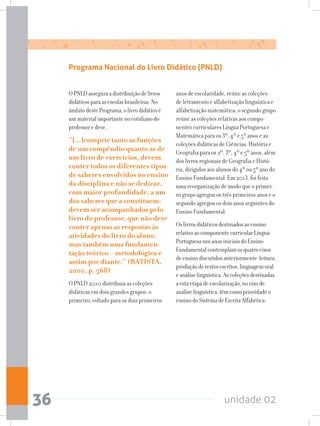 unidade 0236
Programa Nacional do Livro Didático (PNLD)
OPNLDasseguraadistribuiçãodelivros
didáticosparaasescolasbrasileiras.No
âmbitodestePrograma,olivrodidáticoé
ummaterialimportantenocotidianodo
professoredeve,
“[...]cumprir tanto as funções
de um compêndio quanto as de
um livro de exercícios, devem
conter todos os diferentes tipos
de saberes envolvidos no ensino
da disciplina e não se dedicar,
com maior profundidade, a um
dos saberes que a constituem;
devem ser acompanhados pelo
livro do professor, que não deve
conter apenas as respostas às
atividades do livro do aluno,
mas também uma fundamen-
tação teórico - metodológica e
assim por diante.” (BATISTA,
2000, p. 568)
O PNLD 2010 distribuiu as coleções
didáticas em dois grandes grupos: o
primeiro, voltado para os dois primeiros
anos de escolaridade, reúne as coleções
de letramento e alfabetização linguística e
alfabetização matemática; o segundo grupo
reúne as coleções relativas aos compo-
nentes curriculares Língua Portuguesa e
Matemática para os 3º, 4º e 5º anos e as
coleções didáticas de Ciências, História e
Geografia para os 2º, 3º, 4º e 5º anos, além
dos livros regionais de Geografia e Histó-
ria, dirigidos aos alunos do 4º ou 5º ano do
Ensino Fundamental. Em 2013, foi feita
uma reorganização de modo que o primei-
ro grupo agregou os três primeiros anos e o
segundo agregou os dois anos seguintes do
Ensino Fundamental.
Oslivrosdidáticosdestinadosaoensino
relativoaocomponentecurricularLíngua
PortuguesanosanosiniciaisdoEnsino
Fundamentalcontemplamosquatroeixos
deensinodiscutidosanteriormente:leitura,
produçãodetextosescritos,linguagemoral
eanáliselinguística.Ascoleçõesdestinadas
aestaetapadeescolarização,noeixode
análiselinguística,têmcomoprioridadeo
ensinodoSistemadeEscritaAlfabética.
 