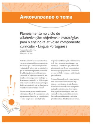 Aprofundando o tema
No texto Currículo no ciclo de alfabetiza-
ção, presente na unidade 1 dessa coleção,
discutimos que o currículo surge de uma
conjugação de ações entre as orientações
que os documentos propõem para o ciclo
de alfabetização e o que efetivamente é
construído no cotidiano das escolas, per-
meados por concepções acerca do que se
deve ensinar e aprender na alfabetização.
Estas concepções delineiam os princípios
didáticos que vão orientar os planejamen-
tos elaborados no cotidiano escolar.
Neste texto traçaremos uma discussão
sobre a importância do planejamento para
o processo de alfabetização, considerando-
-o como um processo que objetiva dar
respostas a problemas pelo estabelecimen-
to de fins e meios que apontam para sua
superação. Entendemos que por meio do
planejamento o professor pode organizar,
didática e pedagogicamente, o trabalho a
ser desenvolvido e o tempo a ser destinado
para cada ação.
Segundo Libâneo (1994), o planejamento
é um processo de racionalização, orga-
nização e coordenação da ação docente,
articulando a atividade escolar e a proble-
mática do contexto social. Esses planos
de ação podem se configurar como edu-
cacional, escolar, curricular e de ensino.
Para cada um deles existem conteúdos
procedimentais, atitudinais e conceituais,
Planejamento no ciclo de
alfabetização: objetivos e estratégias
para o ensino relativo ao componente
curricular - Língua Portuguesa
Magna do Carmo Silva Cruz
Rosa Maria Manzoni
Adriana M. P. da Silva
 