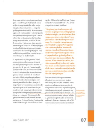 unidade 02 07
bem como ações e estratégias específicas
para a sua efetivação. Cabe a cada escola
elaborar um plano escolar sobre a orga-
nização, o funcionamento e a proposta
pedagógica da instituição. Nesse contexto,
a proposta curricular deve orientar quanto
às experiências de aprendizagem a serem
oferecidas à criança na escola. Com base
nos planos elencados, o coletivo de pro-
fessores deve elaborar um planejamento
de ensino para o ciclo de alfabetização que
vise à definição das ações concretas para
as situações do trabalho pedagógico, com
o objetivo de possibilitar a apropriação e a
consolidação da alfabetização.
A importância do planejamento para o
ensino dos eixos do componente curri-
cular Língua Portuguesa está inserida na
perspectiva de que esta é uma atividade
que antecede a um ato intencional (LEAL,
2010). A rotina escolar, nessa dimensão,
passa a ser um momento de escolhas e
decisões didáticas e pedagógicas basea-
das na reflexão sobre como agir e sobre
as suas possibilidades. Para planejar é
importante ter consciência dos direitos de
aprendizagem no ciclo de alfabetização,
estabelecendo uma progressão no ensino
que proporciona a progressão nas apren-
dizagens a cada ano. O depoimento da
professora Ana Lúcia Martins Maturano,
que atua no 2º ano do Ensino Fundamental
na Escola Municipal Nova Santana (Cama-
ragibe – PE) e na Escola Municipal Creusa
de Freitas Cavalcanti (Recife – PE), revela
a importância dessa atividade:
“Ao planejar, tenho como ali-
cerces as propostas pedagógicas
do município, os resultados dos
mapeamentos e objetivos/com-
petências instituídas para o 2º
ano. Os eixos do componente
curricular Língua Portuguesa
são contemplados, semanal-
mente, tendo diferentes focos
conforme a proposta para o dia
e organizados, principalmen-
te, com base na necessidade da
turma. Com essa dinâmica, te-
nho como objetivo inserir cada
vez mais as crianças no universo
da leitura e escrita caminhando
para a consolidação das ativida-
des de apropriação.”
Portanto, é necessário pensarmos no
planejamento que queremos para os
três anos, para cada ano, para cada etapa
dentro de cada ano, e para cada eixo do
componente curricular Língua Portuguesa
visando a atender a cada criança em seu
processo de aprendizagem. Ou seja, é ne-
cessário organizar nossa ação em relação
a: Quais nossas prioridades no ensino a
cada ano? O que as crianças já sabem? O
que esperamos que os alunos aprendam?
A progressão da
aprendizagem e
do ensino é tema
de discussão na
unidade 8.
 