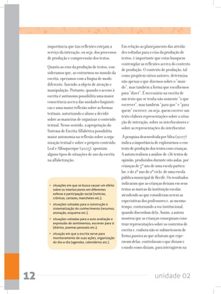unidade 0212
importância que tais reflexões estejam a
serviço da interação, ou seja, dos processos
de produção e compreensão dos textos.
Quanto ao eixo da produção de textos, con-
sideramos que, ao entrarmos no mundo da
escrita, operamos com a língua de modo
diferente, fazendo-a objeto de atenção e
manipulação. Portanto, quando o acesso à
escrita é autônomo possibilita uma maior
consciência acerca das unidades linguísti-
cas e uma maior reflexão sobre as formas
textuais, autorizando o aluno a decidir
sobre as maneiras de organizar o conteúdo
textual. Nesse sentido, a apropriação do
Sistema de Escrita Alfabética possibilita
maior autonomia na reflexão sobre a orga-
nização textual e sobre o próprio conteúdo.
Leal e Albuquerque (2005) apontam
alguns tipos de situações de uso da escrita
na alfabetização:
Em relação ao planejamento das ativida-
des voltadas para o eixo da produção de
textos, é importante que estas busquem
contemplar as reflexões acerca do contexto
de produção. O contexto de produção, tal
como propõem vários autores, determina
não apenas o que dizemos sobre o “mun-
do”, mas também a forma que escolhemos
para “dizer”. É necessário na escrita de
um texto que se tenha não somente “o que
escrever”, mas também “para que” e “para
quem” escrever, ou seja, quem escreve um
texto elabora representações sobre a situa-
ção de interação, sobre os interlocutores e
sobre as representações do interlocutor.
ApesquisadesenvolvidaporSilva(2007)
indicaaimportânciadeexplorarmosocon-
textodeproduçãodostextoscomcrianças.
Aautorarealizouaanálisede136textosde
opinião,produzidosduranteoitoaulas,por
criançasde5ºanodeumaescolaparticu-
lar,edo2ºanodo2ºciclo,deumaescola
públicamunicipaldeRecife.Osresultados
indicaramqueascriançasdeixamemseus
textosasmarcasdainstituiçãoescolar,
atendendoaoqueconsideramseremas
expectativasdosprofessorese,aomesmo
tempo,contornandoavozinstitucional,
quandodiscordamdela.Assim,aautora
mostrouqueascriançasconseguiamcons-
truirrepresentaçõessobreoscontextosde
escritae,emboranãosesubmetessemde
formapassivaaoqueachavamqueespe-
ravamdelas,controlavamoquediziame
omodocomodiziam,parainteragiremna
•	 situações em que se busca causar um efeito
sobre os interlocutores em diferentes
esferas e participação social (notícias,
crônicas, cartazes, manchetes etc.);
•	 situações voltadas para a construção e
sistematização do conhecimento (resumos,
anotação, esquema etc.);
•	 situações voltadas para a auto avaliação e
expressão de sentimentos, escrever para si
(diários, poemas pessoais etc.);
•	 situação em que a escrita serve para
monitoramento de suas ações, organização
do dia-a-dia (agendas, calendários etc.).
 