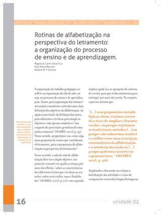 unidade 0216
Rotinas de alfabetização na
perspectiva do letramento:
a organização do processo
de ensino e de aprendizagem.
Aorganizaçãodotrabalhopedagógicose
refletenaorganizaçãodasaladeaula,ou
seja,noprocessodeensinoedeaprendiza-
gem.Assim,paraorganizaçãodasrotinasé
necessárioconsiderarearticularumaclara
definiçãodosobjetivosdaalfabetização,da
opçãoconceitualedadefiniçãodasações,
procedimentosetécnicasparaatingiros
objetivosenãoapenasestabelecer“um
conjuntodeprescriçõesgeradorasdeuma
práticarotineira”(SOARES,2003,p.95).
Nessesentido,perguntamo-nos:comoorga-
nizarpropostasdeensinoquecontribuam,
efetivamente,paraaapropriaçãodaalfabe-
tizaçãonaperspectivadoletramento?
Nesse sentido, a sala de aula de alfabe-
tização deve ter o duplo objetivo: um
primeiro consiste em ajudar a criança por
meio da reflexão “sobre as características
dos diferentes textos que circulam ao seu
redor, sobre seus estilos, usos e finalida-
des” (SOARES, 2003, p.70) e um segundo,
implica ajudá-la a se apropriar do sistema
de escrita, para que tenha autonomia para
interagir por meio da escrita. No entanto,
é preciso atentar que,
“[...] sem proposições metodo-
lógicas claras, estamos corren-
do o risco de ampliar o fracasso
escolar, ou porque rejeitamos
os tradicionais métodos [...] ou
porque não saberemos resolver
o conflito entre uma concepção
construtivista da alfabetização
e a ortodoxia da escola ou [...]
porque podemos incorrer no
espontaneísmo.” (SOARES,
2003, p. 96).
Ampliando a discussão em relação à
distribuição das atividades e eixos do
componente curricular Língua Portuguesa
Magna do Carmo Silva Cruz
Rosa Maria Manzoni
Adriana M. P. da Silva
Nos cadernos das
unidades 3, 4 e 5
serão aprofunda-
das as reflexões
sobre as diferen-
tes dimensões da
alfabetização na
perspectiva do
letramento.
 