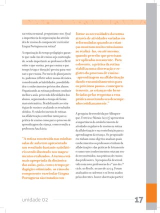 unidade 02 17
na rotina semanal, perguntamo-nos: Qual
a importância da organização das ativida-
des de ensino do componente curricular
Língua Portuguesa na rotina?
A organização do tempo pedagógico garan-
te que cada eixo de ensino seja contempla-
do, sendo importante ao professor refletir
sobre o que ensina, por que ensina e que
tempo (etapa e duração) precisa para ensi-
nar o que ensina. Por meio do planejamen-
to, podemos refletir sobre nossas decisões,
considerando as habilidades, possibilida-
des e conhecimentos prévios dos alunos.
Organizando as rotinas podemos conduzir
melhor a aula, prevendo dificuldades dos
alunos, organizando o tempo de forma
mais sistemática, flexibilizando as estra-
tégias de ensino e avaliando os resultados
obtidos. O estabelecimento de rotinas
na alfabetização contribui tanto para a
prática de ensino como para o processo de
aprendizagem da criança, como ressalta a
professora Ana Lúcia:
“A rotina construída nas minhas
salas de aula tem apresentado
um resultado bastante satisfató-
rio sendo ilustrado nos mapea-
mentos realizados. A turma está
mais apropriada da dinâmica
das aulas, pois, com o tempo pe-
dagógico otimizado, os eixos do
componente curricular Língua
Portuguesa são tratados con-
forme as necessidades da turma
através de atividades variadas ou
reformuladas quando as crian-
ças mostram muito entusiasmo
ao realizá-las, ou até mesmo,
quando percebo que precisam
ser aplicadas novamente. Para
o docente, a prática da rotina
viabiliza uma observação e re-
gistro do processo de ensino-
-aprendizagem na alfabetização
dando encaminhamentos para
os próximos passos, consequen-
temente, as crianças são bene-
ficiadas pelas respostas a essa
prática mostrando seu desempe-
nho cotidianamente.”
A pesquisa desenvolvida por Albuquer-
que, Ferreira e Morais (2005) apresentou
a importância do estabelecimento de
atividades regulares de ensino na rotina
da alfabetização e sua contribuição para a
aprendizagem da criança. Os pesquisado-
res tinham como objetivo analisar quais
conhecimentos os professores tinham da
alfabetização e das práticas de letramento
e como esses conhecimentos estavam sen-
do reconstruídos, nas práticas de ensino
dos professores. A pesquisa foi desenvol-
vida com nove professoras do 1º ano do 1º
ciclo, no Recife, no ano de 2004. Foram
analisados os cadernos e os livros usados
pelas docentes, houve observação partici-
 