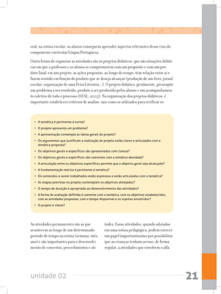 unidade 02 21
oral, na rotina escolar, os alunos conseguem aprender aspectos relevantes desse eixo do
componente curricular Língua Portuguesa.
Outra forma de organizar as atividades são os projetos didáticos, que são situações didáti-
cas em que o professor e os alunos se comprometem com um propósito e com um pro-
duto final: em um projeto, as ações propostas, ao longo do tempo, têm relação entre si e
fazem sentido em função do produto que se deseja alcançar (produção de um livro; jornal
escolar; organização de uma Feira Literária...). O projeto didático, geralmente, pressupõe
um problema a ser resolvido, produto a ser produzido pelos alunos e um acompanhamen-
to coletivo de todo o processo (LEAL, 2005). Na organização dos projetos didáticos, é
importante estabelecer critérios de análise, tais como os utilizados para verificar se:
As atividades permanentes são as que
acontecem ao longo de um determinado
período de tempo na rotina (semana, mês,
ano) e são importantes para o desenvolvi-
mento de conceitos, procedimentos e ati-
tudes. Essas atividades, quando adotadas
em uma rotina pedagógica, podem exercer
um papel importantíssimo por possibilitar
que as crianças tenham acesso, de forma
regular, a atividades que envolvem o alfa-
•	 A temática é pertinente à turma?
•	 O projeto apresenta um problema?
•	 A apresentação contempla as ideias gerais do projeto?
•	 Os argumentos que justificam a realização do projeto estão claros e articulados com a
temática proposta?
•	 Os objetivos gerais e específicos são apresentados com clareza?
•	 Os objetivos gerais e específicos são coerentes com a temática abordada?
•	 A articulação entre os objetivos específicos permite que o objetivo geral seja alcançado?
•	 A fundamentação teórica é pertinente à temática?
•	 Os conteúdos a serem trabalhados estão expressos e estão articulados com a temática?
•	 As etapas previstas no projeto contemplam os objetivos almejados?
•	 O tempo de duração é apropriado ao desenvolvimento das atividades?
•	 A forma de avaliação definida é coerente com a temática, com os objetivos estabelecidos,
com as atividades propostas, com o tempo disponível e os sujeitos envolvidos?
•	 O projeto é viável?
 