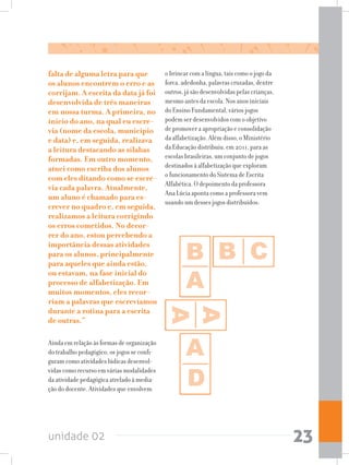 unidade 02 23
o brincar com a língua, tais como o jogo da
forca, adedonha, palavras cruzadas, dentre
outros, já são desenvolvidas pelas crianças,
mesmo antes da escola. Nos anos iniciais
do Ensino Fundamental, vários jogos
podem ser desenvolvidos com o objetivo
de promover a apropriação e consolidação
da alfabetização. Além disso, o Ministério
da Educação distribuiu, em 2011, para as
escolas brasileiras, um conjunto de jogos
destinados à alfabetização que exploram
o funcionamento do Sistema de Escrita
Alfabética. O depoimento da professora
Ana Lúcia aponta como a professora vem
usando um desses jogos distribuídos:
falta de alguma letra para que
os alunos encontrem o erro e as
corrijam. A escrita da data já foi
desenvolvida de três maneiras
em nossa turma. A primeira, no
início do ano, na qual eu escre-
via (nome da escola, município
e data) e, em seguida, realizava
a leitura destacando as sílabas
formadas. Em outro momento,
atuei como escriba dos alunos
com eles ditando como se escre-
via cada palavra. Atualmente,
um aluno é chamado para es-
crever no quadro e, em seguida,
realizamos a leitura corrigindo
os erros cometidos. No decor-
rer do ano, estou percebendo a
importância dessas atividades
para os alunos, principalmente
para aqueles que ainda estão,
ou estavam, na fase inicial do
processo de alfabetização. Em
muitos momentos, eles recor-
riam a palavras que escrevíamos
durante a rotina para a escrita
de outras.”
Ainda em relação às formas de organização
do trabalho pedagógico, os jogos se confi-
guram como atividades lúdicas desenvol-
vidas como recurso em várias modalidades
da atividade pedagógica atrelado à media-
ção do docente. Atividades que envolvem
 