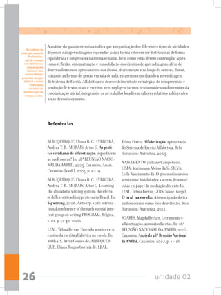 unidade 0226
A análise do quadro de rotina indica que a organização dos diferentes tipos de atividades
depende das aprendizagens esperadas para a turma e devem ser distribuídas de forma
equilibrada e progressiva na rotina semanal, bem como estas devem contemplar ações
como reflexão, sistematização e consolidação dos direitos de aprendizagem; além de
diversas formas de agrupamento dos alunos, diariamente e ao longo da semana. Isto é,
variando as formas de gestão em sala de aula, estaremos conciliando a aprendizagem
do Sistema de Escrita Alfabética e o desenvolvimento de estratégias de compreensão e
produção de textos orais e escritos, sem negligenciarmos nenhuma dessas dimensões da
escolarização inicial, integrando-as ao trabalho focado em saberes relativos a diferentes
áreas de conhecimento.
Referências
ALBUQUERQUE, Eliana B. C.; FERREIRA,
Andrea T. B.; MORAIS, Artur G. Aspráti-
cascotidianasdealfabetização:o que fazem
as professoras? In: 28ª REUNIÃO NACIO-
NAL DA ANPED, 2005, Caxambu. Anais.
Caxambu: [s.ed.], 2005, p. 1 – 19.
ALBUQUERQUE, Eliana B. C.; FERREIRA,
Andrea T. B.; MORAIS, Artur G. Learning
the alphabetic writing system: the efects
of different teaching prateces in Brazil. In:
Sigwriting,2006, Antwerp. 10th interna-
tional conference of the early special inte-
rest group on writing PROGRAM. Bélgica,
v. 01. p.42-42. 2006.
LEAL, Telma Ferraz. Fazendo acontecer: o
ensino da escrita alfabética na escola. In:
MORAIS, Artur Gomes de; ALBUQUER-
QUE, Eliana Borges Correia de; LEAL,
Telma Ferraz. Alfabetização:apropriação
do Sistema de Escrita Alfabética. Belo
Horizonte: Autêntica, 2005.
NASCIMENTO, Julliane Campelo do;
LIMA, Marineusa Alvino da S.; SILVA,
Leila Nascimento da. O gênero discursivo
seminário: habilidades a serem desenvol-
vidas e o papel da mediação docente In:
LEAL, Telma Ferraz; GOIS, Siane. (orgs).
O oral na escola: A investigação do tra-
balho docente como foco de reflexão. Belo
Horizonte: Autêntica, 2012.
SOARES, Magda Becker. Letramento e
alfabetização: as muitas facetas. In: 26ª
REUNIÃO NACIONAL DA ANPED, 2003,
Caxambu. Anaisda28ªReuniãoNacional
daANPEd, Caxambu: 2003, p. 1 – 18.
No caderno de
educação especial
- “A alfabetiza-
ção de crianças
com deficiência:
uma proposta
inclusiva” são
compartilhadas
propostas de ação
didática a serem
vivenciadas
na rotina de
alfabetização de
crianças surdas.
 
