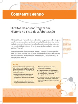 O ensino fundamental obrigatório, com du-
ração de 09 (nove) anos, gratuito na escola
pública, iniciando-se aos 06 (seis) anos de
idade, terá por objetivo a formação básica
do cidadão, mediante:
I - o desenvolvimento da capacidade de
aprender, tendo como meios básicos o
pleno domínio da leitura, da escrita e do
cálculo;
II - a compreensão do ambiente natural e
social, do sistema político, da tecnologia,
das artes e dos valores em que se
fundamenta a sociedade;
III - o desenvolvimento da capacidade de
aprendizagem, tendo em vista a aquisição
de conhecimentos e habilidades e a
formação de atitudes e valores;
IV - o fortalecimento dos vínculos de família,
dos laços de solidariedade humana e de
tolerância recíproca em que se assenta a
vida social.
Art. 32.
Compartilhando
O direito à Educação é garantido a todos os brasileiros e, segundo prevê a Lei 9.394, que
estabelece as diretrizes e bases da educação nacional, a Educação Básica “tem por fina-
lidades desenvolver o educando, assegurar-lhe a formação comum indispensável para
o exercício da cidadania e fornecer-lhe meios para progredir no trabalho e em estudos
posteriores” (Art. 22).
Desse modo, a escola é obrigatória para as crianças e tem papel relevante em sua for-
mação para agir na sociedade, para participar ativamente das diferentes esferas sociais.
Dentre outros direitos, a compreensão do ambiente natural e social é necessária, tal
como previsto no artigo 32:
Direitos de aprendizagem em
História no ciclo de alfabetização
A Resolução no 7,
de 14 de dezembro
de 2010, do Con-
selho Nacional de
Educação, que fixa
Diretrizes Curricula-
res Nacionais para o
Ensino Fundamen-
tal de 9 (nove) anos,
pode ser lida no
caderno do ano 1,
Unidade 8.
 