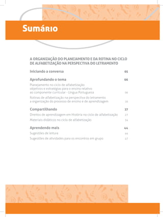 Sumário
A ORGANIZAÇÃO DO PLANEJAMENTO E DA ROTINA NO CICLO
DE ALFABETIZAÇÃO NA PERSPECTIVA DO LETRAMENTO
Iniciando a conversa 05
Aprofundando o tema 06
Planejamento no ciclo de alfabetização:
objetivos e estratégias para o ensino relativo
ao componente curricular - Língua Portuguesa  06
Rotinas de alfabetização na perspectiva do letramento:
a organização do processo de ensino e de aprendizagem 16
Compartilhando 27
Direitos de aprendizagem em História no ciclo de alfabetização 27
Materiais didáticos no ciclo de alfabetização  34
Aprendendo mais 44
Sugestões de leitura  44
Sugestões de atividades para os encontros em grupo 47
 