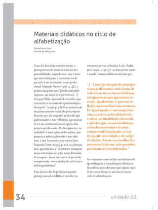 unidade 0234
Materiais didáticos no ciclo de
alfabetização
Como foi discutido anteriormente, o
planejamento do ensino é uma das res-
ponsabilidades do professor, mas é mais
que uma obrigação, é uma maneira de
garantir a sua autonomia como profis-
sional. Segundo Freire (1996, p. 43), a
prática não planejada “produz um saber
ingênuo, um saber de experiência [...]
(na qual) falta rigorosidade metódica que
caracteriza a curiosidade epistemológica
do sujeito” (1996, p. 43). É na ausência de
um planejamento realizado pelo próprio
docente que são impostos modos de agir
padronizados e não reflexivos, que muitas
vezes são contrários às concepções dos
próprios professores. O planejamento, na
realidade, é uma ação autoformativa, que
propicia a articulação entre o que sabe-
mos, o que fizemos e o que vamos fazer.
Segundo Gómez (1995, p. 10), ao planejar-
mos, aprendemos a “construir e comparar
novas estratégias de ação, novas fórmulas
de pesquisa, novas teorias e categorias de
compreensão, novos modos de enfrentar e
definir problemas”.
Uma das tarefas do professor quando
planeja sua ação didática é escolher os
Telma Ferraz Leal
Juliana de Melo Lima
recursos a serem utilizados. Leal e Rodri-
gues (2011, p. 96-97), ao discutirem sobre
o uso de recursos didáticos alertam que,
“[...] no bojo da ação de planejar,
como já dissemos, está a ação de
selecionar os recursos didáticos
adequados ao que queremos en-
sinar. Igualmente, é preciso re-
fletir para escolher tais recursos.
De igual modo, é necessário ter
clareza sobre as finalidades do
ensino, as finalidades da escola
e atentar que, nessa instituição,
além dos conceitos e teorias,
estamos influenciando a cons-
trução de identidades, de subje-
tividades. Assim, na escolha dos
recursos didáticos, tais questões
precisam ser consideradas.”
Ao situarmos nosso debate nos direitos de
aprendizagem e nos princípios didáticos
discutidos, consideramos que alguns tipos
de recursos didáticos são essenciais no
ciclo de alfabetização:
 