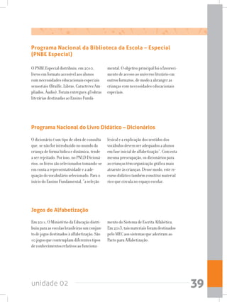 unidade 02 39
Programa Nacional da Biblioteca da Escola – Especial
(PNBE Especial)
O PNBE Especial distribuiu, em 2010,
livros em formato acessível aos alunos
com necessidades educacionais especiais
sensoriais (Braille, Libras, Caracteres Am-
pliados, Áudio). Foram entregues 48 obras
literárias destinadas ao Ensino Funda-
mental. O objetivo principal foi o favoreci-
mento de acesso ao universo literário em
outros formatos, de modo a abranger as
crianças com necessidades educacionais
especiais.
Programa Nacional do Livro Didático – Dicionários
O dicionário é um tipo de obra de consulta
que, se não for introduzido no mundo da
criança de forma lúdica e dinâmica, tende
a ser rejeitado. Por isso, no PNLD Dicioná-
rios, os livros são selecionados tomando-se
em conta a representatividade e a ade-
quação do vocabulário selecionado. Para o
início do Ensino Fundamental, “a seleção
lexical e a explicação dos sentidos dos
vocábulos devem ser adequados a alunos
em fase inicial de alfabetização”. Com esta
mesma preocupação, os dicionários para
as crianças têm organização gráfica mais
atraente às crianças. Desse modo, este re-
curso didático também constitui material
rico que circula no espaço escolar.
Jogos de Alfabetização
Em 2011, O Ministério da Educação distri-
buiu para as escolas brasileiras um conjun-
to de jogos destinados à alfabetização. São
10 jogos que contemplam diferentes tipos
de conhecimentos relativos ao funciona-
mento do Sistema de Escrita Alfabética.
Em 2013, tais materiais foram destinados
pelo MEC aos sistemas que aderiram ao
Pacto para Alfabetização.
 