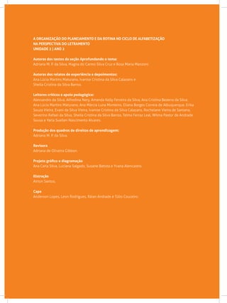 A ORGANIZAÇÃO DO PLANEJAMENTO E DA ROTINA NO CICLO DE ALFABETIZAÇÃO
NA PERSPECTIVA DO LETRAMENTO
UNIDADE 2 | ANO 2
Autoras dos textos da seção Aprofundando o tema:
Adriana M. P. da Silva, Magna do Carmo Silva Cruz e Rosa Maria Manzoni.
Autoras dos relatos de experiência e depoimentos:
Ana Lúcia Martins Maturano, Ivanise Cristina da Silva Calazans e
Sheila Cristina da Silva Barros.
Leitores críticos e apoio pedagógico:
Alexsandro da Silva, Alfredina Nery, Amanda Kelly Ferreira da Silva, Ana Cristina Bezerra da Silva,
Ana Lúcia Martins Maturano, Ana Márcia Luna Monteiro, Eliana Borges Correia de Albuquerque, Erika
Souza Vieira, Evani da Silva Vieira, Ivanise Cristina da Silva Calazans, Rochelane Vieira de Santana,
Severino Rafael da Silva, Sheila Cristina da Silva Barros, Telma Ferraz Leal, Wilma Pastor de Andrade
Sousa e Yarla Suellen Nascimento Alvares.
Produção dos quadros de direitos de aprendizagem:
Adriana M. P. da Silva.
Revisora			
Adriana de Oliveira Gibbon.
Projeto gráfico e diagramação
Ana Carla Silva, Luciana Salgado, Susane Batista e Yvana Alencastro.
Ilistração
Airton Santos.
Capa
Anderson Lopes, Leon Rodrigues, Ráian Andrade e Túlio Couceiro.
 