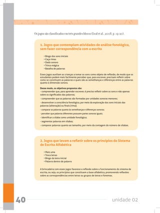 unidade 0240
1. Jogos que contemplam atividades de análise fonológica,
sem fazer correspondência com a escrita
• Bingo dos sons iniciais  
• Caça rimas
• Dado sonoro
• Trinca mágica
• Batalha de palavras
Esses jogos auxiliam as crianças a tomar os sons como objeto de reflexão, de modo que os
estudantes podem mais facilmente perceber que, para escrever, precisam refletir sobre
como se constituem as palavras e quais são as semelhanças e diferenças entre as palavras
quanto à dimensão sonora.
Desse modo, os objetivos propostos são:
- compreender que, para aprender escrever, é preciso refletir sobre os sons e não apenas
sobre os significados das palavras;
- compreender que as palavras são formadas por unidades sonoras menores;
- desenvolver a consciência fonológica, por meio da exploração dos sons iniciais das
palavras (aliteração) ou finais (rima);
- comparar as palavras quanto às semelhanças e diferenças sonoras;
- perceber que palavras diferentes possuem partes sonoras iguais;
- identificar a sílaba como unidade fonológica;
- segmentar palavras em sílabas;
- comparar palavras quanto ao tamanho, por meio da contagem do número de sílabas.
2. Jogos que levam a refletir sobre os princípios do Sistema
de Escrita Alfabética
• Mais uma
• Troca letras
• Bingo da letra inicial
• Palavra dentro de palavra
A brincadeira com esses jogos favorece a reflexão sobre o funcionamento do sistema de
escrita, ou seja, os princípios que constituem a base alfabética, promovendo reflexões
sobre as correspondências entre letras ou grupos de letras e fonemas.
Os jogos são classificados em três grandes blocos (Leal et al., 2008, p. 19-20).
 
