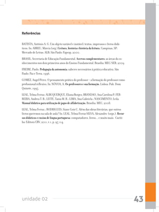 unidade 02 43
Referências
BATISTA, Antônio A. G. Um objeto variável e instável: textos, impressos e livros didá-
ticos. In: ABREU, Márcia (org.) Leitura,históriaehistóriadaleitura.Campinas, SP:
Mercado de Letras: ALB; São Paulo: Fapesp, 2000.
BRASIL. Secretaria de Educação Fundamental. Acervoscomplementares:as áreas do co-
nhecimentos nos dois primeiros anos do Ensino Fundamental. Brasília: MEC/SEB, 2009.
FREIRE, Paulo. Pedagogiadaautonomia:saberes necessários à prática educativa. São
Paulo: Paz e Terra, 1996.
GOMEZ, Angel Pérez. O pensamento prático do professor – a formação do professor como
profissional reflexivo. In: NÓVOA, A. Osprofessoresesuaformação.Lisboa: Pub. Dom
Quixote, 1995.
LEAL, Telma Ferraz; ALBUQUERQUE, Eliana Borges; BRANDAO, Ana Carolina P; FER-
REIRA, Andrea T. B.; LEITE, Tania M. R.; LIMA, Ana Gabriela.; NASCIMENTO, Leila.
Manualdidáticoparautilizaçãodejogosdealfabetização.Brasília: MEC, 2008.
LEAL, Telma Ferraz.; RODRIGUES, Siane Gois C. Além das obras literárias, que outros
livros queremos na sala de aula? In: LEAL, Telma Ferraz SILVA, Alexandro (orgs.). Recur-
sosdidáticoseensinodelínguaportuguesa: computadores, livros... e muito mais. Curiti-
ba: Editora CRV, 2011, v.1, p. 95-114.
 