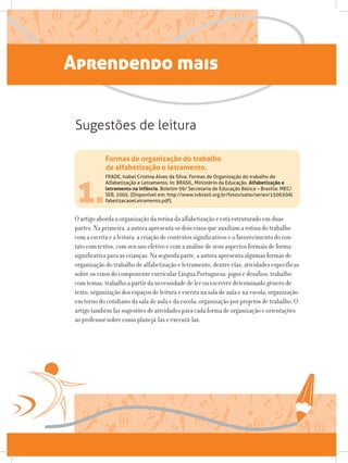 Aprendendo mais
O artigo aborda a organização da rotina da alfabetização e está estruturado em duas
partes. Na primeira, a autora apresenta os dois eixos que auxiliam a rotina do trabalho
com a escrita e a leitura: a criação de contextos significativos e o favorecimento do con-
tato com textos, com seu uso efetivo e com a análise de seus aspectos formais de forma
significativa para as crianças. Na segunda parte, a autora apresenta algumas formas de
organização do trabalho de alfabetização e letramento, dentre elas, atividades específicas
sobre os eixos do componente curricular Língua Portuguesa; jogos e desafios; trabalho
com temas; trabalho a partir da necessidade de ler ou escrever determinado gênero de
texto; organização dos espaços de leitura e escrita na sala de aula e na escola; organização
em torno do cotidiano da sala de aula e da escola; organização por projetos de trabalho. O
artigo também faz sugestões de atividades para cada forma de organização e orientações
ao professor sobre como planejá-las e executá-las.
1.
FRADE, Isabel Cristina Alves da Silva. Formas de Organização do trabalho de
Alfabetização e Letramento. In: BRASIL, Ministério da Educação. Alfabetização e
letramento na infância. Boletim 09/ Secretaria de Educação Básica – Brasília: MEC/
SEB, 2005. (Disponível em: http://www.tvbrasil.org.br/fotos/salto/series/150630Al
fabetizacaoeLetramento.pdf).
Formas de organização do trabalho
de alfabetização e letramento.
Sugestões de leitura
 