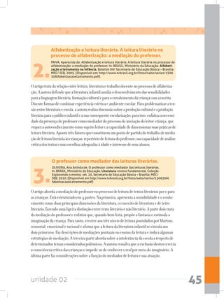 unidade 02 45
Oartigotratadarelaçãoentreleitura,literaturaetrabalhodocentenoprocessodealfabetiza-
ção.Aautoradefendequealiteraturainfantilauxiliaodesenvolvimentodassensibilidades
paraalinguagemliterária,formaçãoculturaleparaoenvolvimentodacriançacomaescrita.
Discuteformasdecombinarexperiênciaestéticaeambienteescolar.Paraproblematizaraten-
sãoentreliteraturaeescola,aautorarealizadiscussãosobreaproduçãoculturaleaprodução
literáriaparaopúblicoinfantileasuaconsequenteescolarização;paraisso,enfatizaanecessi-
dadedapresençadoprofessorcomomediadordoprocessodeiniciaçãodoleitor-criança,que
requeroautoconhecimentocomosujeitoleitoreacapacidadededimensionarsuaspráticasde
leituraliterária.Apontatrêsfatoresqueconstituemumpontodepartidadotrabalhodemedia-
çãodeleituraliteráriaàscrianças:repertóriodeleituradoprofessor;suacapacidadedeanálise
críticadostextosesuasescolhasadequadasàidadeeinteressedeseusalunos.
2.
PAIVA, Aparecida de. Alfabetização e leitura literária. A leitura literária no processo de
alfabetização: a mediação do professor. In: BRASIL, Ministério da Educação. Alfabeti-
zação e letramento na infância. Boletim 09/ Secretaria de Educação Básica – Brasília:
MEC/ SEB, 2005. (Disponível em: http://www.tvbrasil.org.br/fotos/salto/series/1506
30AlfabetizacaoeLetramento.pdf).
Alfabetização e leitura literária. A leitura literária no
processo de alfabetização: a mediação do professor.
Oartigoabordaamediaçãodoprofessornoprocessodeleituradetextosliteráriosporepara
ascrianças.Estáestruturadoem4partes.Naprimeira,apresentaasensibilidadeeoconhe-
cimentocomoduasprincipaisdimensõesdaliteratura,oconceitodeliteraturaedetexto
literário,fazendoumaligeiradistinçãoentretextoliterárioenãoliterário.Apartedoistrata
damediaçãodoprofessoreenfatizaque,quandobemfeita,propõeafantasiaeestimulaa
imaginaçãodacriança.Paratanto,recorreaostrêsníveisdeleiturapostuladosporMartins:
sensorial,emocionaleracionaleafirmaquealeituradaliteraturainfantilsevinculaaos
doisprimeiros.Fazdescriçõesdemediaçõespontuaisnoensinodaleituraeindicaalgumas
estratégiasdemediação.Aterceiraparteabordasobreaintolerânciadaescolaarespeitode
determinadostemasconsideradospolêmicos.Aautoraressalvaqueaexclusãodestescerceia
aconsciênciacríticadascriançaseimpede-asdeconhecerorealpormeiodoimaginário.A
últimapartefazconsideraçõessobreafunçãodomediadordeleituraesuaatuação.
3.
OLIVEIRA, Ana Arlinda de. O professor como mediador das leituras literárias.
In: BRASIL, Ministério da Educação. Literatura: ensino fundamental. Coleção
Explorando o ensino, vel. 20, Secretaria de Educação Básica – Brasília: MEC/
SEB, 2010. (Disponível em http://www.tvbrasil.org.br/fotos/salto/series/150630Al
fabetizacaoeLetramento.pdf)
O professor como mediador das leituras literárias.
 