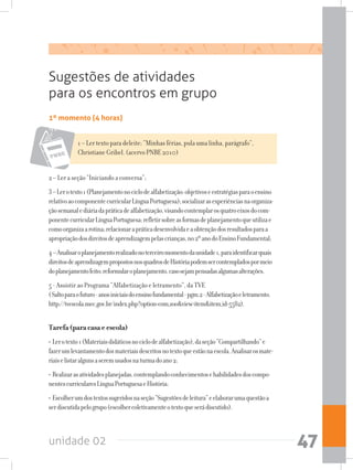 unidade 02 47
1º momento (4 horas)
Sugestões de atividades
para os encontros em grupo
2 – Ler a seção “Iniciando a conversa”;
3–Lerotexto1(Planejamentonociclodealfabetização:objetivoseestratégiasparaoensino
relativoaocomponentecurricularLínguaPortuguesa);socializarasexperiênciasnaorganiza-
çãosemanalediáriadapráticadealfabetização,visandocontemplarosquatroeixosdocom-
ponentecurricularLínguaPortuguesa;refletirsobreasformasdeplanejamentoqueutilizae
comoorganizaarotina;relacionarapráticadesenvolvidaeaobtençãodosresultadosparaa
apropriaçãodosdireitosdeaprendizagempelascrianças,no2ºanodoEnsinoFundamental;
4–Analisaroplanejamentorealizadonoterceiromomentodaunidade1,paraidentificarquais
direitosdeaprendizagempropostosnosquadrosdeHistóriapodemsercontempladospormeio
doplanejamentofeito;reformularoplanejamento,casosejampensadasalgumasalterações.
5 - Assistir ao Programa “Alfabetização e letramento”, da TVE
(Saltoparaofuturo-anosiniciaisdoensinofundamental-pgm.2-Alfabetizaçãoeletramento.
http://tvescola.mec.gov.br/index.php?option=com_zooview=itemitem_id=5582).
Tarefa(paracasaeescola)
• Lerotexto1(Materiaisdidáticosnociclodealfabetização),daseção“Compartilhando”e
fazerumlevantamentodosmateriaisdescritosnotextoqueestãonaescola.Analisarosmate-
riaiselistaralgunsaseremusadosnaturmadoano2;
• Realizarasatividadesplanejadas,contemplandoconhecimentosehabilidadesdoscompo-
nentescurricularesLínguaPortuguesaeHistória;
• Escolherumdostextossugeridosnaseção“Sugestõesdeleitura”eelaborarumaquestãoa
serdiscutidapelogrupo(escolhercoletivamenteotextoqueserádiscutido).
1 – Ler texto para deleite: “Minhas férias, pula uma linha, parágrafo”,
Christiane Gribel. (acervo PNBE 2010)
 
