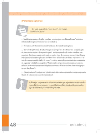 unidade 0248
6-Planejar,emgrupo,esocializarumaaulaemquesejamexploradasatividades
comoobjetivodepromoveraconsolidaçãodaalfabetizaçãoutilizandoumdos
jogosdealfabetizaçãodistribuídospeloMEC.
2 - Socializar as aulas realizadas com base no planejamento elaborado na 1ª unidade e
reformulado no primeiro momento da unidade 2;
3 – Socializar as leituras e questões levantadas, discutindo-as no grupo;
4 – Ler o texto 2 (Rotinas de alfabetização na perspectiva do letramento: a organização
do processo de ensino e de aprendizagem), analisar o quadro de rotina com base nas
questões: A rotina semanal contempla os quatro eixos do componente curricular Língua
Portuguesa e a interdisciplinaridade? Eles estão distribuídos de forma equilibrada e de
acordo com as especificidades da turma? A rotina semanal contempla diferentes modos
de organizar o trabalho pedagógico? As atividades propostas contemplam ações como
reflexão, sistematização e consolidação dos saberes, além de diversas formas de agrupa-
mento dos alunos?;
5–Discutirsobreolevantamentofeitodosmateriaisesobreoscuidadoscomaconservação
(tarefadoprimeiroencontrodestaunidade);
1 – Ler texto para deleite: “Você troca?”, Eva Furnari
(acervo PNBE 2010)
2º momento (4 horas)
 