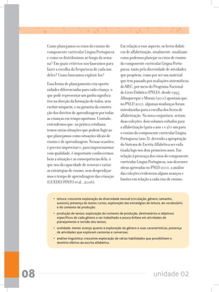 unidade 0208
Como planejamos os eixos do ensino do
componente curricular Língua Portuguesa
e como os distribuímos ao longo da sema-
na? Em quais critérios nos baseamos para
fazer a escolha da frequência de cada um
deles? Como buscamos explorá-los?
Essaformadeplanejamentocriaoportu-
nidadesdiferenciadasparacadacriança,o
quepoderepresentarumganhosignifica-
tivonadireçãodaformaçãodetodos,sem
excluirninguém,enagarantiadaconstru-
çãodosdireitosdeaprendizagemportodas
ascriançasemtempooportuno.Contudo,
entendemosque,napráticacotidiana,
temosváriassituaçõesquepodemfugirao
queplanejamoscomosituaçõesideaisde
ensinoedeaprendizagem.Nessasocasiões,
éprecisoimprovisare,paraimprovisarmos
comqualidade,éimportanteconhecermos
bemasituaçãoeasconsequênciasdela,o
quenosdácapacidadederenovarevariar
asestratégiasdeensino,semdesperdiçar-
mosotempodeaprendizagemdascrianças
(GUEDESPINTOetal.,2006).
Emrelaçãoaesseaspecto,oslivrosdidáti-
cosdealfabetização,atualmente,sinalizam
comopodemosplanejaroseixosdeensino
docomponentecurricularLínguaPortu-
guesa,tantopeladiversidadedeatividades
quepropõem,comoporserummaterial
quetempassadoporavaliaçõessistemáticas
doMEC,pormeiodoProgramaNacional
doLivroDidático(PNLD),desde1995.
AlbuquerqueeMorais(2011)apontamque,
noPNLD2010,algumasmudançasforam
introduzidasparaaescolhadoslivrosde
alfabetização.Nanovaconjuntura,seriam
duascoleções:doisvolumesvoltadospara
aalfabetização(paraoano1e2)eumpara
oensinodocomponentecurricularLíngua
Portuguesa(ano3),devendoaapropriação
doSistemadeEscritaAlfabéticaserenfa-
tizadalogonosdoisprimeirosanos.Em
relaçãoàpresençadoseixosdocomponente
curricularLínguaPortuguesa,nasdezenove
obrasaprovadasnoPNLD2010,aanálise
dascoleçõesevidencioualgunsavançose
limitesemrelaçãoacadaeixodeensino:
• 	 leitura: crescente exploração da diversidade textual (circulação, gênero, tamanho,
autores), presença de textos curtos, exploração das estratégias de leitura, do vocabulário
e do contexto de produção;
• 	 produção de textos: exploração do contexto de produção, destinatários e objetivos
específicos de cada gênero a ser trabalhado e pouca ênfase em atividades de
planejamento e revisão dos textos;
•	 oralidade: menor avanço quanto à exploração do gênero e suas características, presença
de atividades que exploram cantorias e conversas;
•	 análise linguística: crescente exploração de várias habilidades que possibilitam o
domínio efetivo da escrita alfabética.
 