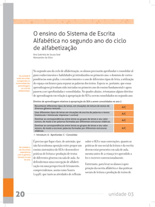 unidade 0320
Na unidade 8
serão discutidas
a progressão e a
continuidade das
aprendizagens
no ciclo de
alfabetização.
O ensino do Sistema de Escrita
Alfabética no segundo ano do ciclo
de alfabetização
Ana Gabriela de Souza Seal
Alexsandro da Silva
No segundo ano do ciclo de alfabetização, os alunos precisarão aprofundar e consolidar al-
guns conhecimentos e habilidades já introduzidos no primeiro ano: o domínio de corres-
pondências som-grafia; o reconhecimento e o uso de diferentes tipos de letra; a utilização
do espaço em branco para separar as palavras dos textos. Espera-se, portanto, que essas
aprendizagens já tenham sido iniciadas no primeiro ano do ensino fundamental e agora
passem a ser aprofundadas e consolidadas. No quadro abaixo, retomamos alguns direitos
de aprendizagem em relação à apropriação do SEA a serem consolidados no segundo ano:
Na unidade 5,
são discutidas
experiências
com os gêneros
textuais na sala
de aula.
É preciso que fique claro, de antemão, que
não há nenhuma oposição entre propor um
ensino sistemático do SEA e desenvolver
práticas de leitura e produção de textos
de diferentes gêneros em sala de aula. Ao
defendermos uma concepção de alfabeti-
zação em uma perspectiva de letramento,
compreendemos, assim como Soares
(1998), que tanto as atividades de reflexão
sobre o SEA e suas convenções, quanto as
práticas de uso social da leitura e da escrita
devem estar presentes em sala de aula,
mesmo antes de a criança ter aprendido a
ler e escrever convencionalmente.
Entretanto, para levar os alunos à apro-
priação da escrita alfabética e das práticas
sociais de leitura e produção de textos de
A/C
A/C
A/C
A/C
Reconhecer diferentes tipos de letras, em situações de leitura de textos de
diversos gêneros textuais.
Usar diferentes tipos de letras em situações de escrita de palavras e textos  
(maiúscula / minúscula; imprensa / cursiva)
Dominar as correspondências entre letras ou grupos de letras e seu valor
sonoro, de modo a ler palavras formadas por diferentes estruturas silábicas.
Dominar as correspondências entre letras ou grupos de letras e seu valor
sonoro, de modo a escrever palavras formadas por diferentes estruturas
silábicas.
Direitos de aprendizagem relativos à apropriação do SEA a serem consolidados no ano 2
I - Introduzir; A - Aprofundar; C - Consolidar.
 