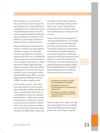 unidade 03 21
diferentes gêneros, é necessário reco-
nhecer a pertinência de gerar espaços de
aprendizagem sobre a notação alfabética e
a linguagem escrita. Nos primeiros anos do
ensino fundamental, torna-se relevante,
portanto, propor atividades diversificadas
que possam favorecer a análise da escrita
alfabética e a participação em diferentes
práticas de leitura e produção de textos.
Essas aprendizagens precisam ser desen-
volvidas em situações que sejam significa-
tivas para as crianças. No ciclo de alfa-
betização, especificamente em relação à
apropriação do SEA, torna-se fundamental
pautar as propostas de ensino da língua es-
crita em situações interessantes e, sempre
que possível, lúdicas. Alguns materiais,
atualmente disponíveis na escola, podem
colaborar para o desenvolvimento dessas
atividades, dentre eles os jogos de alfabe-
tização distribuídos pelo MEC, o acervo do
Programa Nacional Biblioteca da Escola
(PNBE) e das obras complementares.
Os livros didáticos atuais – que contam
com a apresentação de textos com quali-
dade e adequados ao público infantil, bem
como com atividades de reflexão sobre a
escrita alfabética, muitas vezes pautadas
em brincadeiras – também têm se mostra-
do instrumentos relevantes para compor o
acervo de materiais utilizados na alfabeti-
zação. É necessário, portanto, considerar
esse material como um importante aliado
nas práticas de alfabetização, embora seja
necessário reconhecer que ele não deve
ser o único material que a professora deve
adotar e que, sozinho, não é suficiente
para propiciar todas as reflexões sobre a
escrita alfabética que as crianças precisam
vivenciar.
Os quatro direitos de aprendizagem colo-
cadosparaaprofundamentoeconsolidação
no segundo ano do ensino fundamental,
precisam ser desenvolvidos, sobretudo,
com aquelas crianças que já conquistaram
os demais direitos de aprendizagem do
eixo da análise linguística, voltados para
apropriação do SEA que são propostos para
o primeiro ano do ensino fundamental.
Desta forma, é necessário aprofundarmos
nossas discussões em atividades voltadas
para o aprofundamento e a consolidação
das aprendizagens da escrita alfabética.
Destacaremos três tipos principais:
A ludicidade na
alfabetização é
tema dos cadernos
da unidade 4.
1.	atividades que envolvem o domínio
de correspondências som-grafia;
2. atividades que envolvem o
reconhecimento e o uso de diferentes
tipos de letra;
3.	atividades que envolvem a utilização
do espaço em branco para separar as
palavras do texto.
É preciso compreender, todavia, que algu-
mas crianças podem não ter consolidado
todas as aprendizagens esperadas para o
primeiro ano e que chegam ao segundo
 