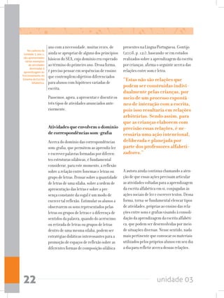 unidade 0322
ano com a necessidade, muitas vezes, de
ainda se apropriar de alguns dos princípios
básicos do SEA, cujo domínio era esperado
ao término do primeiro ano. Dessa forma,
é preciso pensar em sequências de ensino
que contemplem objetivos diferenciados
para alunos com hipóteses variadas de
escrita.
Passemos, agora, a apresentar e discutir os
três tipos de atividades anunciados ante-
riormente.
Atividades que envolvem o domínio
de correspondências som-grafia
Acerca do domínio das correspondências
som-grafia, que permitem ao aprendiz ler
e escrever palavras formadas por diferen-
tes estruturas silábicas, é fundamental
considerar, para este momento, a reflexão
sobre a relação entre fonemas e letras ou
grupo de letras. Pensar sobre a quantidade
de letras de uma sílaba, sobre a ordem de
apresentação das letras e sobre a pre-
sença constante da vogal é um modo de
exercer tal reflexão. Estimular os alunos a
observarem os sons representados pelas
letras ou grupos de letras e a diferença de
sentidos da palavra, quando do acréscimo
ou retirada de letras ou grupos de letras
dentro de uma mesma sílaba, podem ser
estratégias didáticas interessantes para a
promoção de espaços de reflexão sobre as
diferentes formas de composição silábica
presentes na Língua Portuguesa. Gontijo
(2008, p. 121), baseando-se em estudos
realizados sobre a aprendizagem da escrita
por crianças, afirma o seguinte acerca das
relações entre som e letra:
“Estas não são relações que
podem ser construídas indivi-
dualmente pelas crianças, por
meio de um processo espontâ-
neo de interação com a escrita,
pois isso resultaria em relações
arbitrárias. Sendo assim, para
que as crianças elaborem com
precisão essas relações, é ne-
cessária uma ação intencional,
deliberada e planejada por
parte dos professores alfabeti-
zadores.”
A autora ainda continua chamando a aten-
ção de que essas ações precisam articular
as atividades voltadas para a aprendizagem
da escrita alfabética em si, conjugadas às
ações sociais de ler e escrever textos. Dessa
forma, torna-se fundamental elencar tipos
de atividades, próprias ao ensino das rela-
ções entre sons e grafias visando à consoli-
dação da aprendizagem da escrita alfabéti-
ca, que podem ser desenvolvidas por meio
de situações diversas. Nesse sentido, nada
mais pertinente que convocar os materiais
utilizados pelos próprios alunos em seu dia
a dia para refletir acerca dessas relações.
No caderno da
Unidade 3, ano 1,
são apresentados
vários exemplos
de atividades
destinadas à
aprendizagem do
funcionamento do
Sistema de Escrita
Alfabética.
 