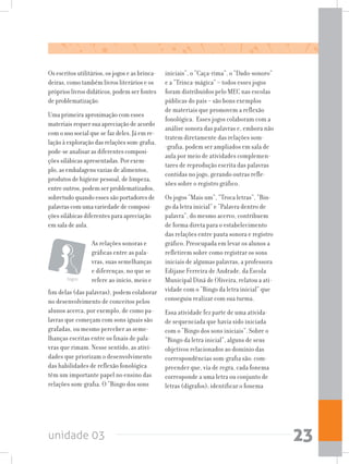 unidade 03 23
Os escritos utilitários, os jogos e as brinca-
deiras, como também livros literários e os
próprios livros didáticos, podem ser fontes
de problematização.
Uma primeira aproximação com esses
materiais requer sua apreciação de acordo
com o uso social que se faz deles. Já em re-
lação à exploração das relações som-grafia,
pode-se analisar as diferentes composi-
ções silábicas apresentadas. Por exem-
plo, as embalagens vazias de alimentos,
produtos de higiene pessoal, de limpeza,
entre outros, podem ser problematizados,
sobretudo quando esses são portadores de
palavras com uma variedade de composi-
ções silábicas diferentes para apreciação
em sala de aula.
iniciais”, o “Caça-rima”, o “Dado-sonoro”
e a “Trinca-mágica” – todos esses jogos
foram distribuídos pelo MEC nas escolas
públicas do país – são bons exemplos
de materiais que promovem a reflexão
fonológica. Esses jogos colaboram com a
análise sonora das palavras e, embora não
tratem diretamente das relações som-
-grafia, podem ser ampliados em sala de
aula por meio de atividades complemen-
tares de reprodução escrita das palavras
contidas no jogo, gerando outras refle-
xões sobre o registro gráfico.
Os jogos “Mais um”, “Troca letras”, “Bin-
go da letra inicial” e “Palavra dentro de
palavra”, do mesmo acervo, contribuem
de forma direta para o estabelecimento
das relações entre pauta sonora e registro
gráfico. Preocupada em levar os alunos a
refletirem sobre como registrar os sons
iniciais de algumas palavras, a professora
Edijane Ferreira de Andrade, da Escola
Municipal Diná de Oliveira, relatou a ati-
vidade com o “Bingo da letra inicial” que
conseguiu realizar com sua turma.
Essa atividade fez parte de uma ativida-
de sequenciada que havia sido iniciada
com o “Bingo dos sons iniciais”. Sobre o
“Bingo da letra inicial”, alguns de seus
objetivos relacionados ao domínio das
correspondências som-grafia são: com-
preender que, via de regra, cada fonema
corresponde a uma letra ou conjunto de
letras (dígrafos); identificar o fonema
Jogos
As relações sonoras e
gráficas entre as pala-
vras, suas semelhanças
e diferenças, no que se
refere ao início, meio e
fim delas (das palavras), podem colaborar
no desenvolvimento de conceitos pelos
alunos acerca, por exemplo, de como pa-
lavras que começam com sons iguais são
grafadas, ou mesmo perceber as seme-
lhanças escritas entre os finais de pala-
vras que rimam. Nesse sentido, as ativi-
dades que priorizam o desenvolvimento
das habilidades de reflexão fonológica
têm um importante papel no ensino das
relações som-grafia. O “Bingo dos sons
 