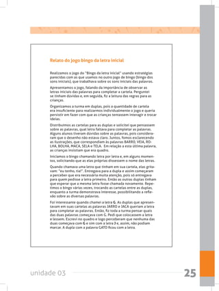 unidade 03 25
Relato do jogo bingo da letra inicial
Realizamos o jogo do “Bingo da letra inicial” usando estratégias
parecidas com as que usamos no outro jogo de bingo (bingo dos
sons iniciais), que trabalhava sobre os sons iniciais das palavras.
Apresentamos o jogo, falando da importância de observar as
letras iniciais das palavras para completar a cartela. Perguntei
se tinham dúvidas e, em seguida, fiz a leitura das regras para as
crianças.
Organizamos a turma em duplas, pois a quantidade de cartela
era insuficiente para realizarmos individualmente o jogo e queria
persistir em fazer com que as crianças tentassem interagir e trocar
ideias.
Distribuímos as cartelas para as duplas e solicitei que pensassem
sobre as palavras, qual letra faltava para completar as palavras.
Alguns alunos tiveram dúvidas sobre as palavras, pois considera-
ram que o desenho não estava claro. Juntos, fomos esclarecendo
as ilustrações, que correspondiam às palavras BARRO, VEIA, RO-
LHA, BOLHA, MACA, SELA e TELA.  Em relação a esta última palavra,
as crianças insistiam que era quadro.
Iniciamos o bingo chamando letra por letra e, em alguns momen-
tos, solicitando que as elas próprias dissessem o nome das letras.
Quando chamava uma letra que tinham em sua cartela, elas grita-
vam: “eu tenho, tia!”. Entregava para a dupla e assim começaram
a perceber que era necessária muita atenção, pois só entregava
para quem pedisse a letra primeiro. Então as outras duplas tinham
que esperar que a mesma letra fosse chamada novamente. Repe-
timos o bingo várias vezes, trocando as cartelas entre as duplas,
enquanto a turma demonstrava interesse, possibilitando a refle-
xão sobre as diversas palavras.
Foi interessante quando chamei a letra G. As duplas que apresen-
tavam em suas cartelas as palavras JARRO e JACA queriam a letra
para completar as palavras. Então, fiz toda a turma pensar quais
das duas palavras começava com G. Pedi que colocassem a letra
e lessem. Escrevi no quadro e logo perceberam que nenhuma das
duas começava com G e sim com a letra J e, assim, não podiam
marcar. A dupla com a palavra GATO ficou com a letra.
 