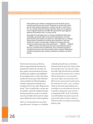 unidade 0326
Outra palavra que chamou a atenção da turma foi SELA, pois as
crianças queriam escrever com C. Perguntei se existia outra letra
que às vezes poderia apresentar o mesmo som do C, antes do E e
do I. As crianças demoraram para entender. Então, fui ao quadro e
escrevi algumas palavras com CE e CI e perceberam que algumas
palavras escrevemos com C e outras com S.
Esse jogo foi muito legal, pois as crianças trabalharam bem entu-
siasmadas, pensando sobre a letra inicial das palavras. Ao final,
aproveitamos para explorar as palavras, solicitando que as crianças
observassem novamente as cartelas para identificar o que elas
tinham em comum, de parecidas. Coloquei as palavras de uma
cartela no quadro para que todos pensassem: ___ANELA/ ___ANELA/
___ANELA, só que uma abaixo da outra para que pudessem perce-
ber que a primeira letra era diferente, mas o restante da palavra
era igual e que essa única letra mudava todo o sentido. Realizamos
a leitura das palavras das cartelas, contamos as sílabas e as letras
dessas.
Éinteressantenotarqueaprofessora
utilizouojogoadequandoapropostaao
quantitativodealunosdesuaturma.De-
pois,propõeodesenvolvimentodeoutras
atividadesqueampliamaspossibilidades
deinvestigaçãosobreaescrita.Alémdisso,
aprofessoraanunciaquevinharealizando
outrasatividadesdereflexãofonológica,
estandoestapropostaencadeadacoma
atividadeanteriorcomojogo“Bingodosom
inicial”.Note-setambémqueomesmotipo
deatividade,sobretudoalistagemfinalpro-
duzidapelaprofessora,podeserrealizada
comumavariedadeinteressantedecompo-
siçõessilábicasdeiníciooufimdepalavras.
Sobre as correspondências som-grafia
especificamente, destaque-se o trabalho
realizado pela professora ao abordar a
sistematização de que letras representam
determinados sons. Em especial, a ques-
tão do G e do J, identificado na atividade
como uma dúvida comum entre os alunos.
Além de depararem-se com uma letra
cujo nome sugere um som muitas vezes
diferente do convencional em determina-
dos contextos (G com A = /ja/), os alunos
ainda encontraram oportunidade para
consolidar o seu entendimento do uso do
G quando se depararam com essa letra
acompanhada do E e do I. Na atividade,
essas dificuldades são postas à prova de
maneira divertida, levando os alunos a
refletirem sobre esse aspecto com vistas a
ganhar o jogo.
 