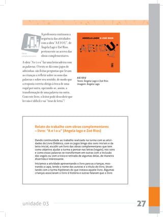 unidade 03 27
A professora continuou a
sequência das atividades
com a obra “A E I O U”, de
Ângela Lago e Zoé Rios,
pertencente ao acervo das
obras complementares:
A obra “A e i o u” faz uma brincadeira com
as palavras. O texto se dá como jogos de
adivinhas: são feitas perguntas que levam
as crianças a refletir sobre os sons das
palavras e sobre seu sentido, de modo que
a resposta correta obriga à troca de uma
vogal por outra, operando-se, assim, a
transformação de uma palavra em outra.
Com este livro, o leitor pode descobrir que
ler não é difícil e vai “tirar de letra”!
A E I O U
Texto: Ângela Lago e Zoé Rios
Imagem: Ângela Lago
Relato do trabalho com obras complementares
– livro: “A e i o u” (Angela lago e Zoé Rios)
Dando continuidade ao trabalho realizado na turma com as ativi-
dades do Livro Didático, com os jogos bingo dos sons iniciais e da
letra inicial, escolhi um livro das obras complementares que tem
como objetivo ajudar a turma a pensar nas letras (vogais), nos sons
e como essas palavras se transformam em outras com a inclusão
das vogais ou com a troca e retirada de algumas delas, de maneira
divertida e interessante.
Iniciamos a atividade apresentando o livro para as crianças, mos-
trando a capa, lendo o nome das autoras e o título do livro, levan-
tando com a turma hipóteses do que tratava aquele livro. Algumas
crianças associaram o livro à história e outras falaram que o livro
Obras
complementares
 