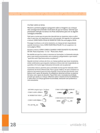 unidade 0328
iria falar sobre as letras.
Mostrei a primeira página e perguntei sobre a imagem e as crianças
não conseguiram entender muito bem do que se tratava. Solicitei que
prestassem atenção no texto e no final voltaríamos para ver se alguém
conseguiu entender.
Falei para a turma que era para eles descobrirem as respostas como as adivi-
nhas e, para isso, era importante ouvir com atenção. Em seguida, fui realizando
a leitura: COMO FAZER A ÉGUA SE DERRETER TODA. Na outra página, ÁGUA.
Prossegui na leitura e, em certo momento, as crianças já iam respondendo
quando mostrava o livro, COMO FAZER MALA PULAR. Fiz um suspense e na
outra página, MOLA.  
Durante a leitura, COMO E ONDE E QUANDO O MEIO DA NOITE FICA NO MEIO
DO DIA. Paola respondeu: “o I tia”. “Muito bem, Paola”.
Na medida em que lia o texto e mostrava as ilustrações, ia chamando atenção
para o que estava acontecendo com as palavras, perguntando o que mudou:
“qual letra saiu? Qual letra entrou na palavra?”
Quando terminei a leitura do livro, as crianças pediram que lesse novamente,
então combinamos que enquanto realizava a leitura eles iam respondendo às
questões e foi muito legal. Estávamos brincando com as palavras!
Concluída a leitura, partimos para a atividade escrita que foi realizada indivi-
dualmente de forma diferenciada. Para o grupo silábico, foi para completar as
palavras da primeira parte do texto fazendo a troca da letra para formar outra
palavra com o apoio do desenho. Os alfabéticos deveriam escrever as palavras
do texto, com o apoio do desenho. Fiquei feliz com o resultado da atividade,
percebi que ajudou as crianças refletirem sobre o Sistema de Escrita Alfabética
e, além disso, as crianças gostaram da atividade, realizaram sem problemas e
com entusiasmo.
 