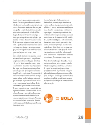 unidade 03 29
Diantedessasequênciapropostapelapro-
fessoraEdijane,épossívelidentificaraarti-
culaçãoentreasatividadesdeapropriaçãoda
escritaalfabéticae,nessecaso,dasrelações
som-grafia,easatividadesdecompreensão
leitoranosegundoanodociclodealfabe-
tização.Torna-serelevantelembrarquea
preocupaçãodaprofessoraemrelaçãoaque
materiallevaraosalunosrevelaanecessida-
dedeselecionarumacervoquesejainteres-
santeequefaciliteacompreensãodostextos
escritospelascriançase,aomesmotempo,
quepossaserexploradoemoutrosaspectos,
comoasrelaçõesentreletrasesons.
Éimportantealiarumbommaterialaosob-
jetivosdidáticosquesequeratingirfrente
aosprocessosdeaprendizagemdaleitura
edaescrita.Masessaanáliserequeruma
posiçãocríticadiantedosmateriaiselenca-
dos,oque,emalgunscasos,nãosignifica
aproximaçãocomgostospessoaisoucom
simplificaçõesexplicativas.Pelocontrário,é
precisoavaliarmostambémqueascrianças
podemindicarpreferênciaspormateriais
querealmentesejaminteressantes,embo-
rameugostopessoalnãooindiquedesta
forma.Outroapontamentonecessárioéo
dequeérelevantepensaremmateriaisque
sejamdesafiadores.Nocasodolivrolevado
pelaprofessora,énecessáriosalientarque
oprimeiromovimentodadocentefoide
consideraraobrapoucoatraente.Noentan-
toomaterialfoibemaceitopelosalunose
contribuiucomotrabalhoqueaprofessora
vinharealizando.
Corsino(2007,p.61)salientaanecessi-
dadedelevarascriançasqueadentramno
ensinofundamentalapensarsobreaescrita
alfabéticaeadverteacercadanecessidadede
levarsituaçõesplanejadasquecontemplem
espaçosparaaexpressãopelosalunosdos
conhecimentosquepossuemequepassama
apropriarem-se.Nessasequênciadeativida-
des,aprofessoraEdijane,atodoomomento,
buscacontemplaraparticipaçãoativados
alunos,bemcomopreocupa-secomamoti-
vaçãodesses.Alémdisso,estáatentaaoque
énecessárioensinaracadagrupodealunos
eacadaalunoemparticular,relacionando
essasnecessidadesàsexpectativasdeensino
previstasporelaparaoanoemqueatua.
Alémdasatividadesaquielencadas,várias
outrascontribuemparaacompreensãoda
relaçãosom-grafiaenãotemosapretensão
deesgotá-las,masdesdejáadvertimos
paraanecessidadedepensaremsituações
adequadasàsaprendizagensjáconstruídas
pelascriançaseàquelasquesãonecessárias
ampliareconsolidar,propiciandoespaços
deverdadeiraconstruçãodeconhecimentos
sobreaescrita.
 