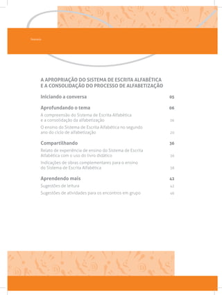 Sumário
A APROPRIAÇÃO DO SISTEMA DE ESCRITA ALFABÉTICA
E A CONSOLIDAÇÃO DO PROCESSO DE ALFABETIZAÇÃO
Iniciando a conversa 05
Aprofundando o tema 06
A compreensão do Sistema de Escrita Alfabética
e a consolidação da alfabetização 06
O ensino do Sistema de Escrita Alfabética no segundo
ano do ciclo de alfabetização 20
Compartilhando 36
Relato de experiência de ensino do Sistema de Escrita
Alfabética com o uso do livro didático 36
Indicações de obras complementares para o ensino
do Sistema de Escrita Alfabética 38
Aprendendo mais 42
Sugestões de leitura  42
Sugestões de atividades para os encontros em grupo 46
 