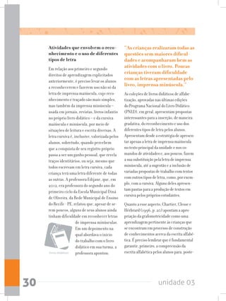 unidade 0330
Atividades que envolvem o reco-
nhecimento e o uso de diferentes
tipos de letra
Em relação aos primeiro e segundo
direitos de aprendizagem explicitados
anteriormente, é preciso levar os alunos
a reconhecerem e fazerem uso não só da
letra de imprensa maiúscula, cujo reco-
nhecimento e traçado são mais simples,
mas também da imprensa minúscula –
usada em jornais, revistas, livros infantis
no próprio livro didático – e da cursiva
maiúscula e minúscula, por meio de
situações de leitura e escrita diversas. A
letra cursiva é, inclusive, valorizada pelos
alunos, sobretudo, quando percebem
que a conquista de seu registro próprio
passa a ser um ganho pessoal, que revela
traços identitários, ou seja, mesmo que
todos escrevam em letra cursiva, cada
criança terá uma letra diferente de todas
as outras. A professora Edijane, que, em
2012, era professora do segundo ano do
primeiro ciclo da Escola Municipal Diná
de Oliveira, da Rede Municipal de Ensino
do Recife - PE, relatou que, apesar de se-
rem poucos, alguns de seus alunos ainda
tinham dificuldade em reconhecer letras
de imprensa minúsculas.
Em um depoimento na
qual abordava o início
do trabalho com o livro
didático em sua turma, a
professora apontou:
“As crianças realizaram todas as
questões sem maiores dificul-
dades e acompanharam bem as
atividades com o livro. Poucas
crianças tiveram dificuldade
com as letras apresentadas pelo
livro, imprensa minúscula.”
As coleções de livros didáticos de alfabe-
tização, aprovadas nas últimas edições
do Programa Nacional do Livro Didático
(PNLD), em geral, apresentam propostas
interessantes para a inserção, de maneira
gradativa, do reconhecimento e uso dos
diferentes tipos de letra pelos alunos.
Apresentam desde a estratégia de apresen-
tar apenas a letra de imprensa maiúscula
no texto principal da unidade e nos co-
mandos de atividades e, aos poucos, fazem
a sua substituição pela letra de imprensa
minúscula, até a sugestão e a inclusão de
variadas propostas de trabalho com textos
com outros tipos de letra, como, por exem-
plo, com a cursiva. Alguns deles apresen-
tam pautas para a produção de textos em
cursiva pelos próprios estudantes.
Quanto a esse aspecto, Chartier, Clesse e
Hérbrard (1996, p. 20) apontam a apro-
priação da grafomotricidade como uma
aprendizagem pertinente às crianças que
se encontram em processo de construção
de conhecimentos acerca da escrita alfabé-
tica. É preciso lembrar que é fundamental
garantir, primeiro, a compreensão da
escrita alfabética pelos alunos para, poste-livros didáticos
 
