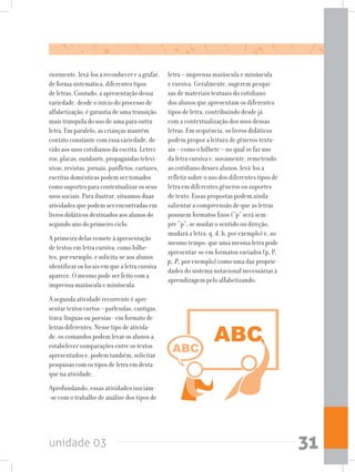 unidade 03 31
riormente, levá-los a reconhecer e a grafar,
de forma sistemática, diferentes tipos
de letras. Contudo, a apresentação dessa
variedade, desde o início do processo de
alfabetização, é garantia de uma transição
mais tranquila do uso de uma para outra
letra. Em paralelo, as crianças mantém
contato constante com essa variedade, de-
vido aos usos cotidianos da escrita. Letrei-
ros, placas, outdoors, propagandas televi-
sivas, revistas, jornais, panfletos, cartazes,
escritas domésticas podem ser tomados
como suportes para contextualizar os seus
usos sociais. Para ilustrar, situamos duas
atividades que podem ser encontradas em
livros didáticos destinados aos alunos do
segundo ano do primeiro ciclo.
A primeira delas remete à apresentação
de textos em letra cursiva, como bilhe-
tes, por exemplo, e solicita-se aos alunos
identificar os locais em que a letra cursiva
aparece. O mesmo pode ser feito com a
imprensa maiúscula e minúscula.
A segunda atividade recorrente é apre-
sentar textos curtos – parlendas, cantigas,
trava-línguas ou poesias - em formato de
letras diferentes. Nesse tipo de ativida-
de, os comandos podem levar os alunos a
estabelecer comparações entre os textos
apresentados e, podem também, solicitar
pesquisas com os tipos de letra em desta-
que na atividade.
Aprofundando, essas atividades iniciam-
-se com o trabalho de análise dos tipos de
letra – imprensa maiúscula e minúscula
e cursiva. Geralmente, sugerem pesqui-
sas de materiais textuais do cotidiano
dos alunos que apresentam os diferentes
tipos de letra, contribuindo desde já
com a contextualização dos usos dessas
letras. Em sequência, os livros didáticos
podem propor a leitura de gêneros textu-
ais – como o bilhete – no qual se faz uso
da letra cursiva e, novamente, remetendo
ao cotidiano desses alunos, levá-los a
refletir sobre o uso dos diferentes tipos de
letra em diferentes gêneros ou suportes
de texto. Essas propostas podem ainda
salientar a compreensão de que as letras
possuem formatos fixos (“p” será sem-
pre “p”; se mudar o sentido ou direção,
mudará a letra: q, d, b, por exemplo) e, ao
mesmo tempo, que uma mesma letra pode
apresentar-se em formatos variados (p, P,
p, P, por exemplo) como uma das proprie-
dades do sistema notacional necessárias à
aprendizagem pelo alfabetizando.
 