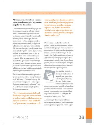 unidade 03 33
Atividades que envolvem o uso do
espaço em branco para segmentar
as palavras dos textos
O reconhecimento e o uso de espaços em
branco para separar as palavras em um
texto é uma aprendizagem igualmente
pertinente para este ano de escolaridade.
Atentar para os limites que determi-
nam o início e o final das palavras não se
apresenta como uma tarefa fácil para os
alfabetizandos. A própria velocidade da
fala não contribui para essa delimitação no
momento do registro escrito. Dessa forma,
analisar os espaços em branco entre as
palavras, bem como o início e fim (oral
e escrito) delas, separadamente e den-
tro de textos, passa a ser uma estratégia
necessária para crianças em momento de
consolidação da aprendizagem da escrita
alfabética e em fase inicial de produção de
textos de gêneros diversificados.
É relevante salientar que essa aprendiza-
gem requer uma análise mais gráfica que
oral. Teberosky e Colomer (2003, p. 63)
consideram que a palavra é tudo “o que
figura entre os espaços em branco”, isto
é, a palavra tem uma definição gráfica.
Segundo essas autoras,
“[...] enquanto as unidades al-
fabéticas (vogais e consoantes)
se referem às unidades sonoras,
muitos aspectos “não alfabéti-
cos” presentes no texto se refe-
rem às palavras. Assim acontece
com a utilização dos espaços em
branco entre as palavras para
separá-las, com a maiúscula
inicial, com a pontuação ou as
marcas e com a própria ortogra-
fia das palavras.”
Dessa forma, a análise dos limites da
palavra encontra-se intimamente relacio-
nada tanto à disposição dessas no texto – e
consequente identificação dos espaços em
branco –, quanto à identificação de seu
início e fim. Os livros didáticos já inserem
alguns exemplos de propostas para aten-
der a essa necessidade, mas alguns alunos
podem precisar de intervenções mais pre-
cisas e constantes para entender quando e
onde segmentar e quando juntar.
Os exemplos identifica-
dos em livros didáticos de
segundo ano aprovados
pelo Programa Nacional
do Livro Didático têm
contemplado a necessida-
de de segmentar um texto identificando as
palavras que existem nele, o início e o fim
dessas, o reconhecimento da quantidade
de palavras em títulos e a contagem dos
espaços em branco entre elas.
Aidentificaçãodosespaçosembranco
entreaspalavraspodeserrealizadaquando
nacontagemdosespaçosembrancoe,por
livros didáticos
 