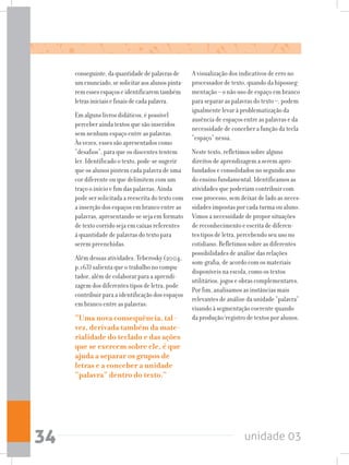 unidade 0334
conseguinte,daquantidadedepalavrasde
umenunciado,sesolicitaraosalunospinta-
remessesespaçoseidentificaremtambém
letrasiniciaisefinaisdecadapalavra.
Em alguns livros didáticos, é possível
perceber ainda textos que são inseridos
sem nenhum espaço entre as palavras.
Às vezes, esses são apresentados como
“desafios”, para que os discentes tentem
ler. Identificado o texto, pode-se sugerir
que os alunos pintem cada palavra de uma
cor diferente ou que delimitem com um
traço o início e fim das palavras. Ainda
pode ser solicitada a reescrita do texto com
a inserção dos espaços em branco entre as
palavras, apresentando-se seja em formato
de texto corrido seja em caixas referentes
à quantidade de palavras do texto para
serem preenchidas.
Além dessas atividades, Teberosky (2004,
p.163) salienta que o trabalho no compu-
tador, além de colaborar para a aprendi-
zagem dos diferentes tipos de letra, pode
contribuir para a identificação dos espaços
em branco entre as palavras:
“Uma nova consequência, tal-
vez, derivada também da mate-
rialidade do teclado e das ações
que se exercem sobre ele, é que
ajuda a separar os grupos de
letras e a conceber a unidade
“palavra” dentro do texto.”
A visualização dos indicativos de erro no
processador de texto, quando da hiposseg-
mentação – o não uso de espaço em branco
para separar as palavras do texto –, podem
igualmente levar à problematização da
ausência de espaços entre as palavras e da
necessidade de conceber a função da tecla
“espaço” nessa.
Neste texto, refletimos sobre alguns
direitos de aprendizagem a serem apro-
fundados e consolidados no segundo ano
do ensino fundamental. Identificamos as
atividades que poderiam contribuir com
esse processo, sem deixar de lado as neces-
sidades impostas por cada turma ou aluno.
Vimos a necessidade de propor situações
de reconhecimento e escrita de diferen-
tes tipos de letra, percebendo seu uso no
cotidiano. Refletimos sobre as diferentes
possibilidades de análise das relações
som-grafia, de acordo com os materiais
disponíveis na escola, como os textos
utilitários, jogos e obras complementares.
Por fim, analisamos as instâncias mais
relevantes de análise da unidade “palavra”
visando à segmentação coerente quando
da produção/registro de textos por alunos.
 