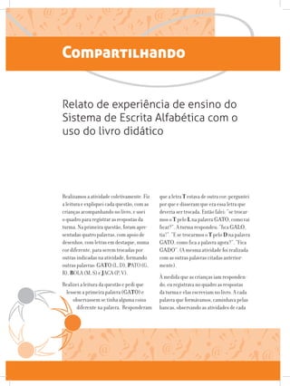 Compartilhando
Relato de experiência de ensino do
Sistema de Escrita Alfabética com o
uso do livro didático
Realizamos a atividade coletivamente. Fiz
a leitura e expliquei cada questão, com as
crianças acompanhando no livro, e usei
o quadro para registrar as respostas da
turma. Na primeira questão, foram apre-
sentadas quatro palavras, com apoio de
desenhos, com letras em destaque, numa
cor diferente, para serem trocadas por
outras indicadas na atividade, formando
outras palavras: GATO (L, D), PATO (G,
R), BOLA (M, S) e JACA (P, V).
Realizei a leitura da questão e pedi que
lessem a primeira palavra (GATO) e
observassem se tinha alguma coisa
diferente na palavra. Responderam
que a letra T estava de outra cor; perguntei
por que e disseram que era essa letra que
deveria ser trocada. Então falei: “se trocar-
mos o T pelo L na palavra GATO, como vai
ficar?”. A turma respondeu: “fica GALO,
tia!”. “E se trocarmos o T pelo D na palavra
GATO, como fica a palavra agora?”. “Fica
GADO”. (A mesma atividade foi realizada
com as outras palavras citadas anterior-
mente).
À medida que as crianças iam responden-
do, eu registrava no quadro as respostas
da turma e elas escreviam no livro. A cada
palavra que formávamos, caminhava pelas
bancas, observando as atividades de cada
 