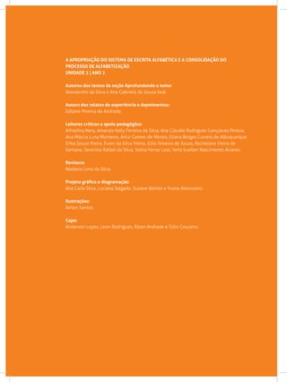 A APROPRIAÇÃO DO SISTEMA DE ESCRITA ALFABÉTICA E A CONSOLIDAÇÃO DO
PROCESSO DE ALFABETIZAÇÃO
UNIDADE 3 | ANO 2
Autores dos textos da seção Aprofundando o tema:
Alexsandro da Silva e Ana Gabriela de Souza Seal.
Autora dos relatos de experiência e depoimentos:
Edijane Pereira de Andrade.
Leitores críticos e apoio pedagógico:
Alfredina Nery, Amanda Kelly Ferreira da Silva, Ana Cláudia Rodrigues Gonçalves Pessoa,
Ana Márcia Luna Monteiro, Artur Gomes de Morais, Eliana Borges Correia de Albuquerque,
Erika Souza Vieira, Evani da Silva Vieira, Júlia Teixeira de Souza, Rochelane Vieira de
Santana, Severino Rafael da Silva, Telma Ferraz Leal, Yarla Suellen Nascimento Alvares.
Revisora:
Nadiana Lima da Silva.
Projeto gráfico e diagramação:
Ana Carla Silva, Luciana Salgado, Susane Batista e Yvana Alencastro.
Ilustrações:
Airton Santos.
Capa:
Anderson Lopes, Leon Rodrigues, Ráian Andrade e Túlio Couceiro.
 