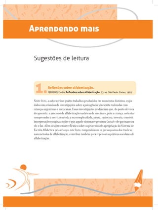 Aprendendo mais
1.FERREIRO, Emilia. Reflexões sobre alfabetização. 23. ed. São Paulo: Cortez, 1995.
Neste livro, a autora reúne quatro trabalhos produzidos em momentos distintos, cujos
dados são oriundos de investigações sobre a psicogênese da escrita realizadas com
crianças argentinas e mexicanas. Essas investigações evidenciam que, do ponto de vista
do aprendiz, o processo de alfabetização nada tem de mecânico, pois a criança, ao tentar
compreender a escrita em toda a sua complexidade, pensa, raciocina, inventa, constrói
interpretações originais sobre o que aquele sistema representa (nota) e de que maneira
ele o faz. Além de apresentar reflexões sobre os processos de apropriação do Sistema de
Escrita Alfabética pela criança, este livro, rompendo com os pressupostos dos tradicio-
nais métodos de alfabetização, contribui também para repensar as práticas escolares de
alfabetização.
Reflexões sobre alfabetização.
Sugestões de leitura
 