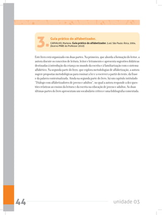 unidade 0344
3.CARVALHO, Marlene. Guia prático do alfabetizador. 5.ed. São Paulo: Ática, 2004.
(Acervo PNBE do Professor 2010)
Este livro está organizado em duas partes. Na primeira, que aborda a formação do leitor, a
autora discute os conceitos de leitura, leitor e letramento e apresenta sugestões didáticas
destinadas à introdução da criança no mundo da escrita e à familiarização com o sistema
alfabético. Na segunda parte do livro, que explora metodologias de alfabetização, a autora
sugere propostas metodológicas para ensinar a ler e a escrever a partir do texto, da frase
e da palavra contextualizada. Ainda na segunda parte do livro, há um capítulo intitulado
“Diálogo com alfabetizadores de jovens e adultos”, no qual a autora responde a dez ques-
tões relativas ao ensino da leitura e da escrita na educação de jovens e adultos. As duas
últimas partes do livro apresentam um vocabulário crítico e uma bibliografia comentada.
Guia prático do alfabetizador.
 
