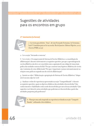 unidade 0346
1º momento (4 horas)
Sugestões de atividades
para os encontros em grupo
1– Ler texto para deleite: “Sexa”, de Luíz Fernando Veríssimo, In Veríssimo,
Luiz F. Comédias para se ler na escola. Rio de Janeiro: Editora Objetiva, 2012.
(Acervo PNBE 2009)
2 – Ler a seção “Iniciando a conversa”.
3 – Ler o texto 1 (A compreensão do Sistema de Escrita Alfabética e a consolidação da
alfabetização); discutir coletivamente as seguintes questões: por que a aprendizagem da
escrita alfabética não deve ser concebida como a aquisição de um código de transcrição
gráfica das unidades sonoras da fala? Por que construir uma hipótese alfabética de escrita
não é sinônimo de estar alfabetizado? Por que é importante ensinar sistematicamente as
relações som-grafia no segundo ano do ciclo de alfabetização?
4 - Assistir ao vídeo “Alfabetização: apropriação do Sistema de Escrita Alfabética” (dispo-
nível em www.ufpe.br/ceel)
5 – Analisar o relato de experiência apresentado na seção “Compartilhando” e discutir
as seguintes questões: quais os objetivos didáticos das atividades desenvolvidas? Que
conhecimentos e habilidades estão sendo desenvolvidos por meio dessas atividades? Que
sugestões você daria de outras atividades que poderiam ser desenvolvidas a partir das
atividades propostas pela professora?
6 - Planejar uma aula inspirada na experiência relatada na seção “Comparti-
lhando”, utilizando o livro didático.
 